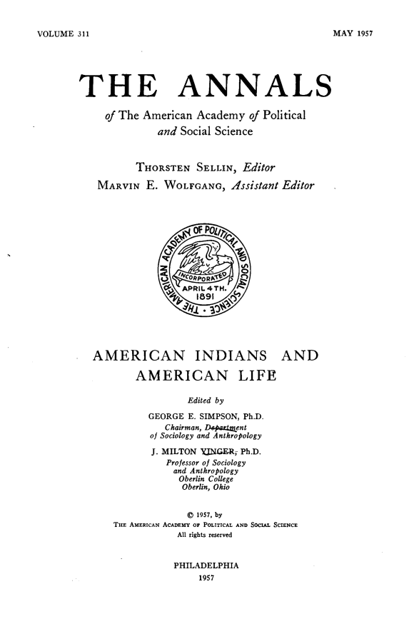 handle is hein.amindian/acnisadanl0001 and id is 1 raw text is: 


VOLUME 311


THE ANNALS

     of The American Academy  of Political

              and Social Science



          THORSTEN   SELLIN, Editor

   MARVIN   E. WOLFGANG,   Assistant Editor




                    OFPO

                  Q    ~-



               9  APRIL4TH.







  AMERICAN INDIANS AND

          AMERICAN LIFE

                   Edited by

            GEORGE E. SIMPSON, Ph.D.
               Chairman, Dspattnent
            of Sociology and Anthropology
            J. MILTON YJNGER, Ph.D.
               Professor of Sociology
                 and Anthropology
                 Oberlin College
                 Oberlin, Ohio


                   © 1957, by
      THE AMERICAN ACADEMY OF POLITICAL AND SOCIAL SCIENCE
                 All rights reserved


PHILADELPHIA
    1957


MAY 1957


