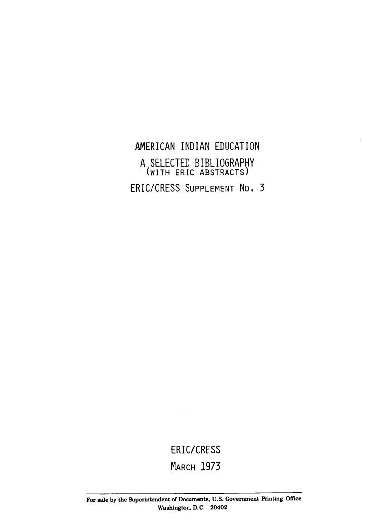 handle is hein.amindian/amiedbg0001 and id is 1 raw text is: 










AMERICAN INDIAN EDUCATION
  A  SELECTED   BIBLIOGRAPlY
    (WITH  ERIC  ABSTRACTS)
ERIC/CRESS   SUPPLEMENT No. 3


ERIC/CRESS
MARCH  1973


For sale by the Superintendent of Documents, U.S. Government Printing Office
                 Washington, D.C. 20402


