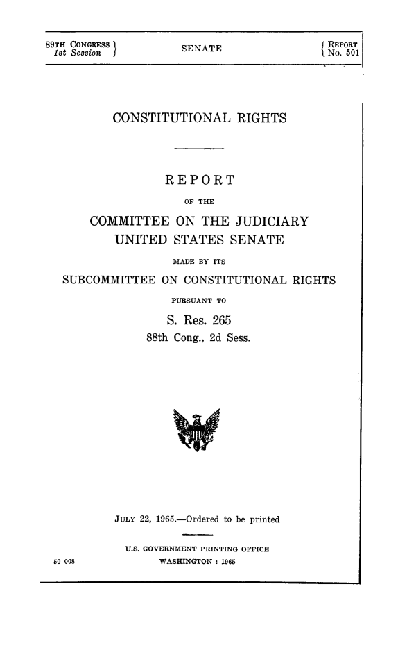 handle is hein.amindian/crightcju0001 and id is 1 raw text is: 89TH CONGRESS I                 SENATE                           { REPORT
1st Session   f                                                  No. 501

CONSTITUTIONAL RIGHTS
REPORT
OF THE
COMMITTEE ON THE JUDICIARY
UNITED STATES SENATE
MADE BY ITS
SUBCOMMITTEE ON CONSTITUTIONAL RIGHTS
PURSUANT TO
S. Res. 265
88th Cong., 2d Sess.

JULY 22, 1965.-Ordered to be printed
U.S. GOVERNMENT PRINTING OFFICE
WASHINGTON: 1965

50-008


