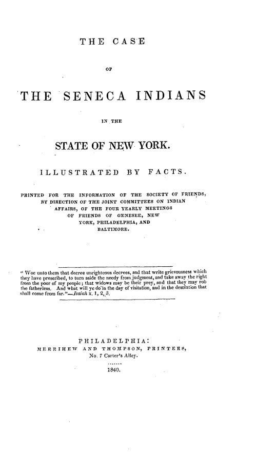 handle is hein.amindian/csncisny0001 and id is 1 raw text is: 





                  THE CASE



                          OF




THE SENECA INDIANS



                         IN THE




           STATE OF NEW YORK.



       ILLUSTRATED              BY    FACTS.



 PRINTED FOR THE INFORMATION OF THE SOCIETY OF FRIENDS,
       BY DIRECTION OF THE JOINT COMMITTEES ON INDIAN
           AFFAIRS, OF THE FOUR YEARLY MEETINGS
               OF FRIENDS OF GENESEE, NEW
                  YORK, PHILADELPHIA, AND
                       BALTIMORE.






  Woe unto them that decree unrighteous decrees, and that write grievousness which
  they have prescribed, to turn aside the needy from judgment, and take away the right
  from the poor of my people; that widows may be their prey, and that they may rob
  the fatherless. And what will ye doin the day of visitation, and in the desolation that
  shall come from far.-Isaiah x. 1, 2,_S.







                  PHILADELPHIA:
      XERTIrHEVW AND THOMPSON, PRINTERS,
                     No. 7 Carter's Alley.

                          1840.


