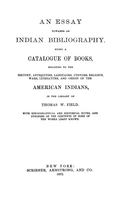 handle is hein.amindian/esindbio0001 and id is 1 raw text is: 






          AN ESSAY


               TOWARDS AN


INDIAN BIBLIOGRAPHY.

                 BEING A


     CATALOGUE OF BOOKS,

              RELATING TO THE


 HISTORY, ANTIQUITIES, LANGUAGES, CUSTOMS, RELIGION,
     WARS, LITERATURE, AND ORIGIN OF THE


       AMERICAN INDIANS,

             IN THE LIBRARY OF


           THOMAS  W. FIELD.


   WITH BIBLIOGRAPHICAL AND HISTORICAL NOTES, AND
      SYNOPSES OF THE CONTENTS OF SOME OF
           THE WORKS LEAST KNOWN.















             NEW   YORK:
     SCRIBNER, ARMSTRONG, AND CO.
                 1873.


