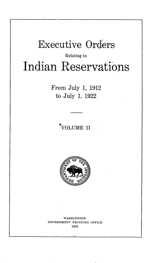handle is hein.amindian/excuto0001 and id is 1 raw text is: 





Executive Ordiers,
        -Relating to


Indian


Reservations


From  July 1, 1912
  to July 1, 1922




    VOLUME  II














    WASHINGTON
GOVERNMENT PRINTING OFFICE
       1922


