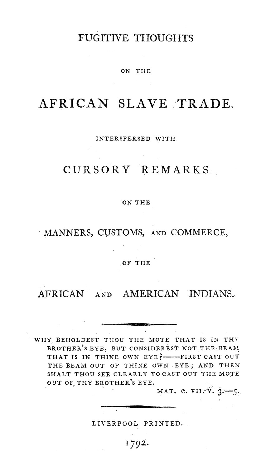 handle is hein.amindian/futhafslvt0001 and id is 1 raw text is: 




       FUGITIVE THOUGHTS



              ON THE




AFRICAN SLAVE TRADE.




          INTERSPERSED 'WITII


CURSORY


REMARKS.


              ON THE



MANNERS, CUSTOMS, AND COMMERCE,



              OF THE


AFRICAN


AND AMERICAN


INDIANS.


WHY BEHOLDEST THOU THE TOTE THAT IS IN THU
  BROTHER'7S EYE, BUT CONSIDEREST NOT THE BEAMl
  THAT IS IN THINE OWN EYE?-FIRST CAST OUT
  THE BEAM OUT OF THINE OWN EYE; AND THEN
  SHALT THOU SEE CLEARLY TO CAST OUT THE MOTE
  OUT OF, THY BROTHER'S EYE.
                     MAT. C. VII. V.


LIVERPOOL


PRINTED,


1.792.


