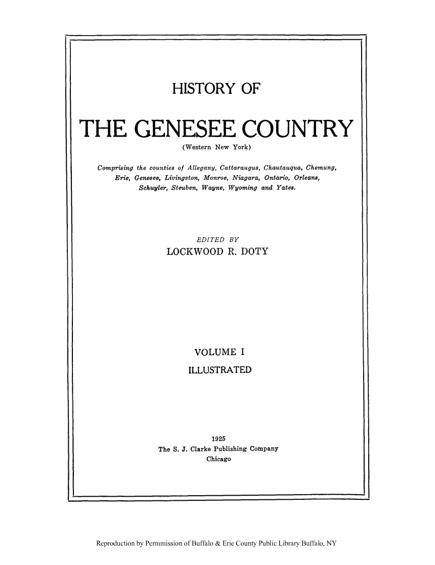 handle is hein.amindian/genes0001 and id is 1 raw text is: HISTORY OF
THE GENESEE COUNTRY
(Western New York)
Comprising the counties of Allegany, Cattaraugus, Chautauqua, Chemung,
Erie, Genesee, Livingston, Monroe, Niagara, Ontario, Orleans,
Schuyler, Steuben, Wayne, Wyoming and Yates.
EDITED BY
LOCKWOOD R. DOTY
VOLUME I
ILLUSTRATED
1925
The S. J. Clarke Publishing Company
Chicago

Reproduction by Permnmission of Buffalo & Erie County Public Library Buffalo, NY

I


