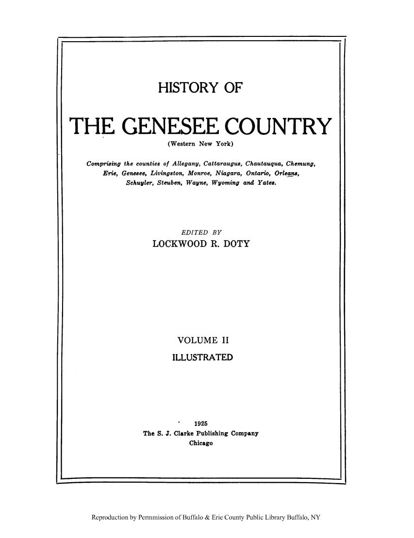 handle is hein.amindian/genes0002 and id is 1 raw text is: HISTORY OF
THE GENESEE COUNTRY
(Western New York)
Comprising the counties of Allegany, Cattaraugus, Chautauqua, Chemung,
Erie, Genesee, Livingston, Monroe, Niagara, Ontario, Orleans,
Schuyler, Steuben, Wayne, Wyoming and Yates.
EDITED BY
LOCKWOOD R. DOTY
VOLUME II
ILLUSTRATED
1925
The S. J. Clarke Publishing Company
Chicago

Reproduction by Permnmission of Buffalo & Erie County Public Library Buffalo, NY


