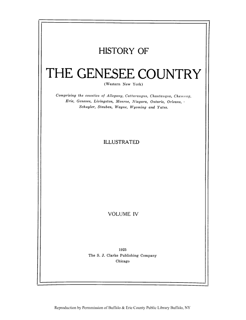 handle is hein.amindian/genes0004 and id is 1 raw text is: HISTORY OF
THE GENESEE COUNTRY
(Western New York)
Comprising the counties of Allegany, Cattaraugus, Chautauqua, Chemung,
Erie, Genesee, Livingston, Monroe, Niagara, Ontario, Orleans,,
Schuyler, Steuben, Wayne, Wyoming and Yates.
ILLUSTRATED
VOLUME IV
1925
The S. J. Clarke Publishing Company
Chicago

Reproduction by Permnmission of Buffalo & Erie County Public Library Buffalo, NY

- I

I


