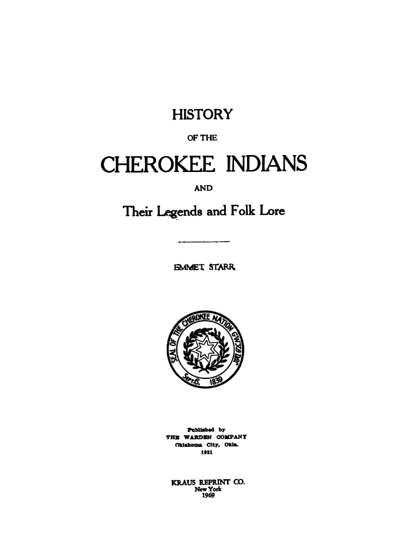 handle is hein.amindian/hcherfol0001 and id is 1 raw text is: HISTORY
OF THE
CHEROKFF INDIANS
AND

Their Legends and Folk Lore
BMMET STAR

NbWMG by
TRI WARDEN 00PANy
Okahoms City. Oka
KRAUS REPRINT C.
New York
1969


