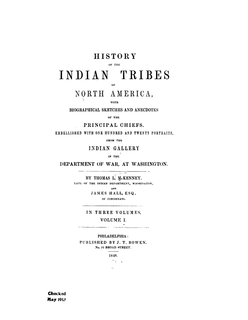 handle is hein.amindian/hindtrina0001 and id is 1 raw text is: 











               HISTORY
                    OF T II


    INDIAN              TRIBES



         NORTH AMERICA,
                    WVITHI

       BIOGRAPHICAL SKETCHES AND ANECDOTES
                    OF THE

            PRINCIPAL CHIEFS.
   EMBELLISHED WITH ONE HUNDRED AND TWENTY PORTRAITS,
                   FROM THE

             INDIAN GALLERY
                    IN THE

    DEPARTMENT OF WAR, AT WASHINGTON.


             BY THOMAS L. MCKENNEY,
         LATE OF THE INDIAN DEPARTMENT, WASHINGTON,
                     AND
              JAMES HALL, ESQ.,
                  OF CINCINNATI.


             IN THREE VOLUMES,
                 VOLUME I.


                 PHILADELPHIA:
           PUBLISHED BY J. T. BOWEN.
                No. 14 BROAD STREET.
                    1848.








Checked
May 193


