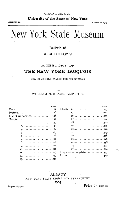 handle is hein.amindian/hstynyirq0001 and id is 1 raw text is: 



                     Publik1d ,,,,thly by U/e

            University of the State of New York
BUL.ETIN 329                                     FEBRUARY 1905





  New York State Museum



                        Bulletin 78

                     ARCHEOLOGY 9


          A  HISTORY OF

THE NEW YORK IROQUOIS


    NOW COMMONLY CALLED THE SIX NATIONS



                   BY
    WILLIAM   M. BEAUCHAMP   S.T.D.


                         PAGE                          PAGE
N ote...........................    125   Chapter  14...........   .  -------  259
Preface......................... 126 15...................... 270
List of authorities............... 128 16...................... 279
C hapter I................,..... 131 17...................... 291
       2.. .  . .  .  .   137       18...................... 302
       3..................... 144   19.--.------------...... 310
       4..................... 154   20.......-----.....---- 320
       5 .........-....   167       21..   ...-------.--- 329
       6 ...................... 176 22...................... 338
       7...................... 186  23.-...-- ..-...   346
       8..................... 198   24...................... 358
       9............-......... 210  25....--......-... 371
       10...................... 218 26................. .... 384
       II...................... 227     Explanation of plates............ 393
       12.. . . .  ..-  - 237 Index .......................... 429
       13. ...-... ---......-- 249


M,31m-500


               ALBANY
NEW  YORK STATE EDUCATION  DEP\RTMENT
                 I905
                                  Price 75 cents


