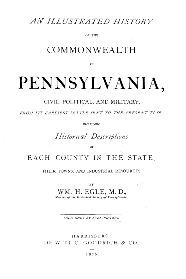 handle is hein.amindian/illhstpen0001 and id is 1 raw text is: 


   AN ILLUSTRATED HISTORY

                  OF THE


        COMMONWEALTH

                   OF



PENNSYLVANIA,


       CIVIL, POLITICAL, AND MILITARY,

FROM u7 IS EARLIEST SE7'JLEJ/ENT TO TIIFE PRESENT 7J11f,

                 INCLUDING


I1islorical


Descr z' 5zozs


EACH


COUNTY IN


THE STATE,


THEIR TOWNS, AND INDUSTRIAL RESOURCES.

             BY
    WM. H. EGLE, M. D.,
    Member of the Historical Society of Pennsylvania.


     SOLD ONLY BY SUBSCAIPTION.


       HARRISBURG :
DE \VITT C. (()()1)RJICH &


Co


I 876.


