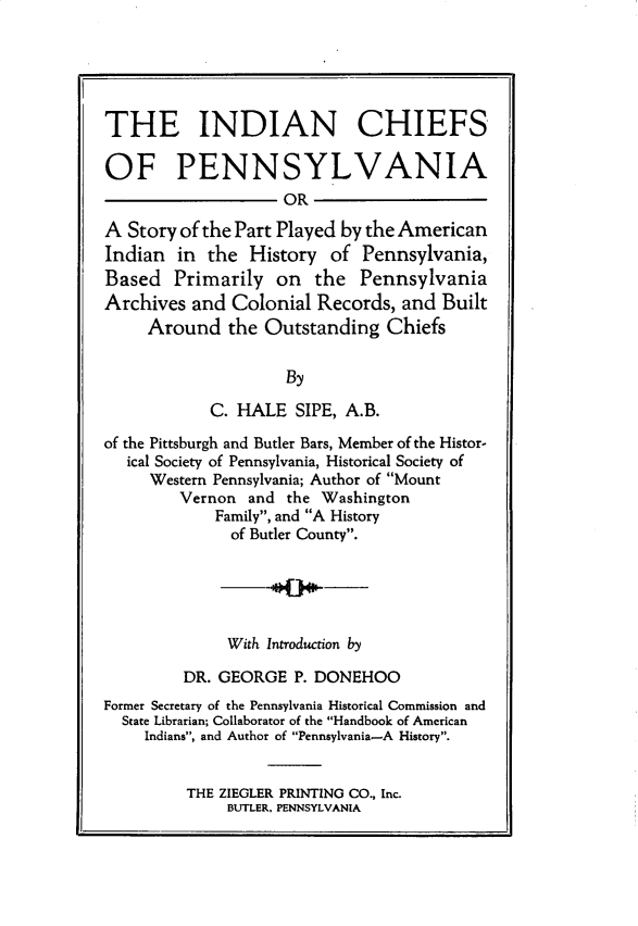 handle is hein.amindian/incsopa0001 and id is 1 raw text is: 





THE INDIAN CHIEFS

OF PENNSYLVANIA
                    OR

A  Story of the Part Played by the American
Indian  in  the History  of  Pennsylvania,
Based   Primarily  on   the  Pennsylvania
Archives  and Colonial  Records, and  Built
     Around   the Outstanding   Chiefs

                    By

            C. HALE  SIPE, A.B.

of the Pittsburgh and Butler Bars, Member of the Histor-
   ical Society of Pennsylvania, Historical Society of
     Western Pennsylvania; Author of Mount
        Vernon  and the Washington
            Family, and A History
              of Butler County.





              With Introduction by

         DR. GEORGE  P. DONEHOO
Former Secretary of the Pennsylvania Historical Commission and
  State Librarian; Collaborator of the Handbook of American
     Indians, and Author of Pennsylvania-A History.


THE ZIEGLER PRINTING CO., Inc.
     BUTLER. PENNSYLVANIA


