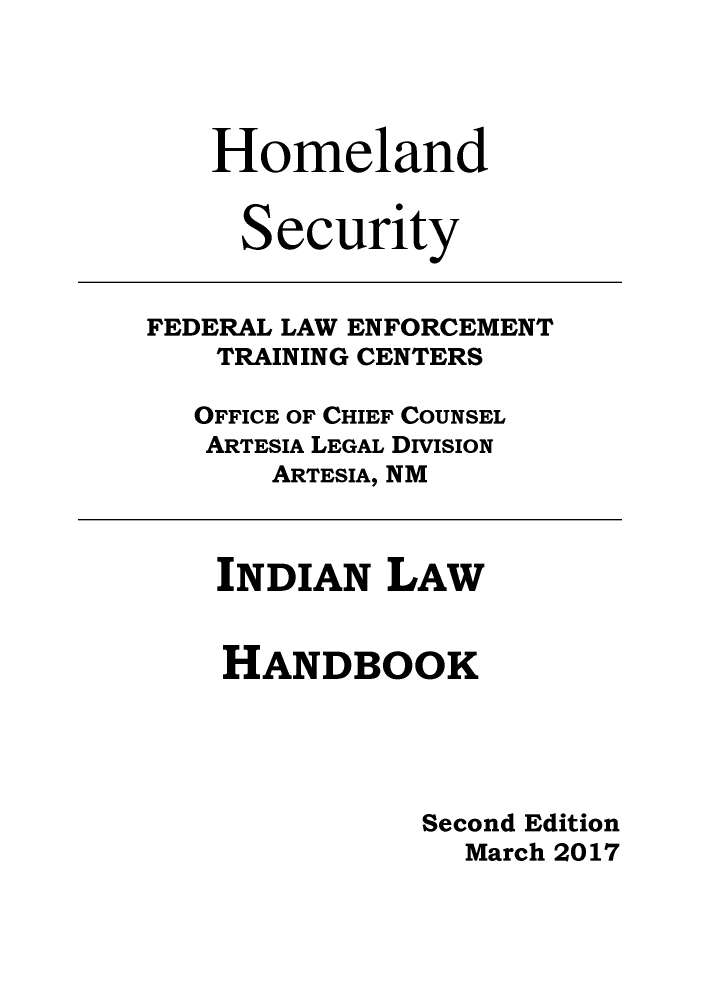 handle is hein.amindian/indilhbk2017 and id is 1 raw text is: 




Homeland


S


ecurity


FEDERAL LAW ENFORCEMENT
    TRAINING CENTERS

    OFFICE OF CHIEF COUNSEL
    ARTESIA LEGAL DIVISION
       ARTESIA, NM


INDIAN   LAW


HANDBOOK




           Second Edition
             March 2017


