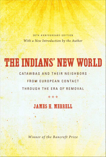 handle is hein.amindian/indsnworld0001 and id is 1 raw text is: 







            20TH ANNIVERSARY ED1Ti DN
        With a New Introduction by the Author





THE INDIANS NEW WORLD

      CATAWBAS AND THEIR NEIGHBORS

         FROM EUROPEAN CONTACT

       THROUGH THE ERA OF'REMOVAL




            JAMES H. NERRELL


Winner of the Bancroft Prize


