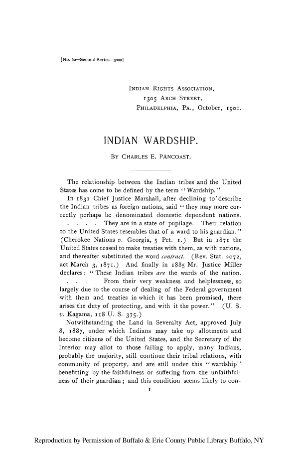 handle is hein.amindian/indwarp0001 and id is 1 raw text is: [No. 6o-Second Series-3000]

INDIAN RIGHTS ASSOCIATION,
1305 ARCH STREET,
PHILADELPHIA, PA., October, 1901.
INDIAN WARDSHIP.
BY CHARLES E. PANCOAST.
The relationship between the Indian tribes and the United
States has come to be defined by the term  Wardship.
In 1831 Chief Justice Marshall, after declining to'describe
the Indian tribes as foreign nations, said  they may more cor-
rectly perhaps be denominated domestic dependent nations.
They are in a state of pupilage. Their relation
to the United States resembles that of a ward to his guardian.
(Cherokee Nations v. Georgia, 5 Pet. I.) But in 1871 the
United States ceased to make treaties with them, as with nations,
and thereafter substituted the word contract. (Rev. Stat. 2072,
act March 3, 1871.) And finally in 1885 Mr. Justice Miller
declares:  These Indian tribes are the wards of the nation.
. . .      From their very weakness and helplessness, so
largely due to the course of dealing of the Federal government
with them and treaties in which it has been promised, there
arises the duty of protecting, and with it the power.  (U. S.
v. Kagama, I18 U. S. 375.)
Notwithstanding the Land in Severalty Act, approved July
8, 1887, under which Indians may take up allotments and
become citizens of the United States, and the Secretary of the
Interior may allot to those failing to apply, many Indians,
probably the majority, still continue their tribal relations, with
community of property, and are still under this wardship
benefitting by the faithfulness or suffering from the unfaithful-
ness of their guardian; and this condition seems likely to con-
I

Reproduction by Permission of Buffalo & Erie County Public Library Buffalo, NY


