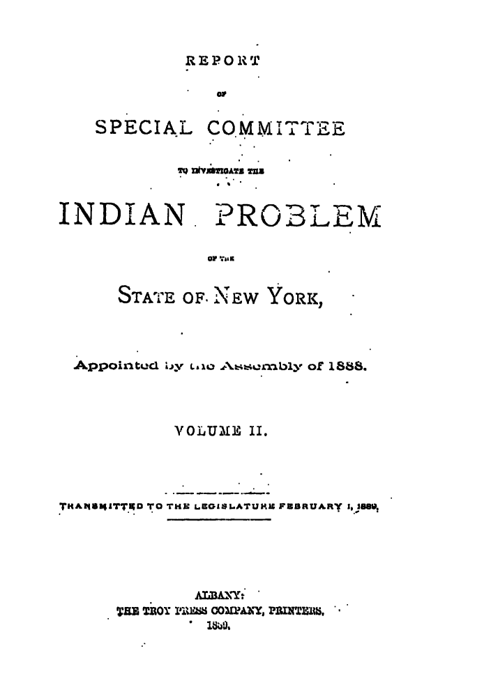 handle is hein.amindian/iprob0002 and id is 1 raw text is: REPORT

SPECIAL

CO M M I T19E

T9 XNviienGATB TUB

INDIAN

PROBLEM

OF ;,&I r.

STATE OF. NEW      YORK,
Appointud 'L y L,,,AL4A4 .rnbly of 1888.
YOLUl]H II.
TKA I4II4TTKD TO THE LEGISLATUMRe FEBRUARY i, 38S1,
AIIAXY:
TaB TROY PI %IM CO LPAoY, P1IUNTMIS,
1840,'


