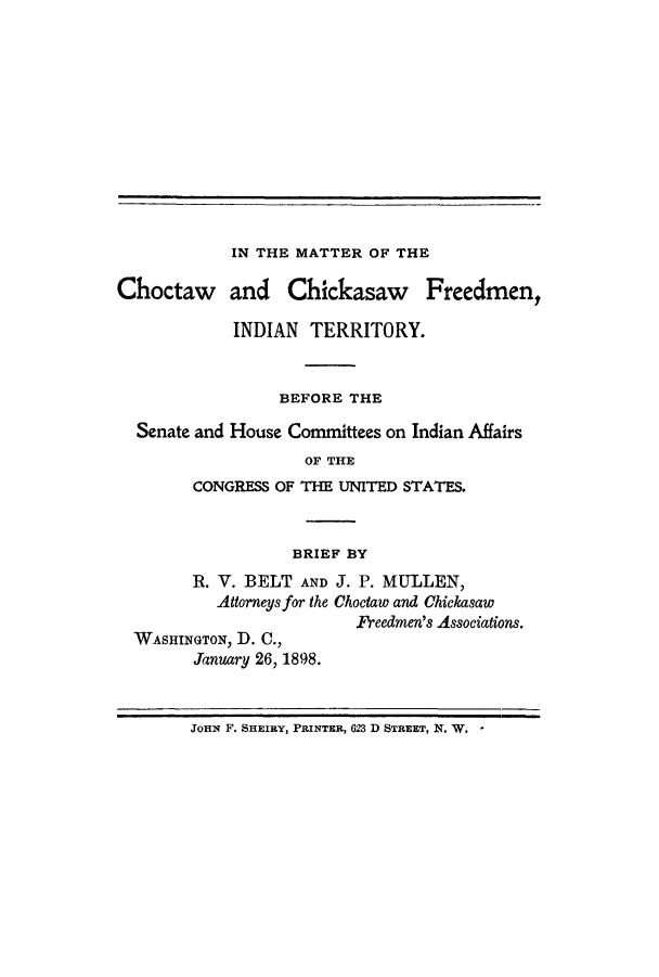 handle is hein.amindian/matcho0001 and id is 1 raw text is: IN THE MATTER OF THE

Choctaw and Chickasaw Freedmen,
INDIAN TERRITORY.
BEFORE THE
Senate and House Committees on Indian Affairs
OF THE
CONGRESS OF THE UNITED STATES.
BRIEF BY
R. V. BELT AND J. P. MULLEN,
Attorneys for the Choctaw and Chickasaw
Freedmen's Associations.
WASHINGTON, D. C.,
January 26, 1898.
JOHN F. SHEIRY, PRINTER, 623 D STREET, N. W.



