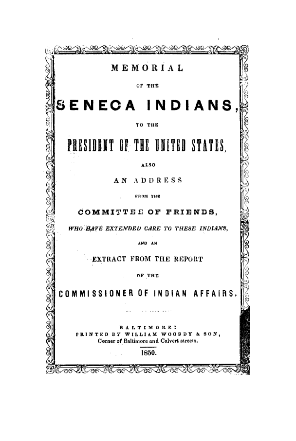 handle is hein.amindian/memind0001 and id is 1 raw text is: MEMORIAL

OF THE

ENECA INDIANS,1

TO THK

PIE, SIDN T Of THE INITED STATIS,

ALSO
AN kDDRESS

FROM THE
COMMITTEE OF FRIENDS,
WHO  H#VS EXTN'CDED CARE TO THESE INDIAS,
AN#D AN
SEXTRACT FROM THE REWORT
OF THE
COMMISSIONER OF INDIAN AFFAIRS,

B A L T I M  E 0  E:
PRINTED BY WILLIAM WOODDY & SON,
Corner of Baltimore and Calvert streets.
1850.


