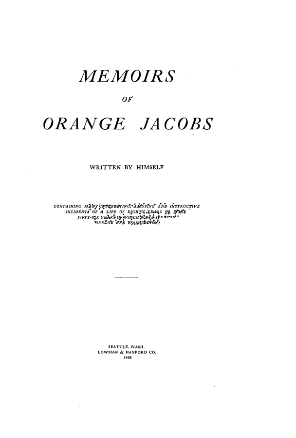 handle is hein.amindian/memoranj0001 and id is 1 raw text is: MEMOIRS
OF
ORANGE JACOBS

WRITTEN BY HIMSELF
CONTAINING MIWYIl2REArINcAMS2NG AND INSTRUCTIVE
INCIDENTS OF A LIFE OF ElGHTX.A&44S 9p? VblHO
FIFTY-SIX YEAA Pj4VIPjCHfJ2I8aPI&-'I'
IOREbO Ad)fB H-AVSVTOr4N2
SEATTLE, WASH.
LOWMAN & HANFORD CO.
1908


