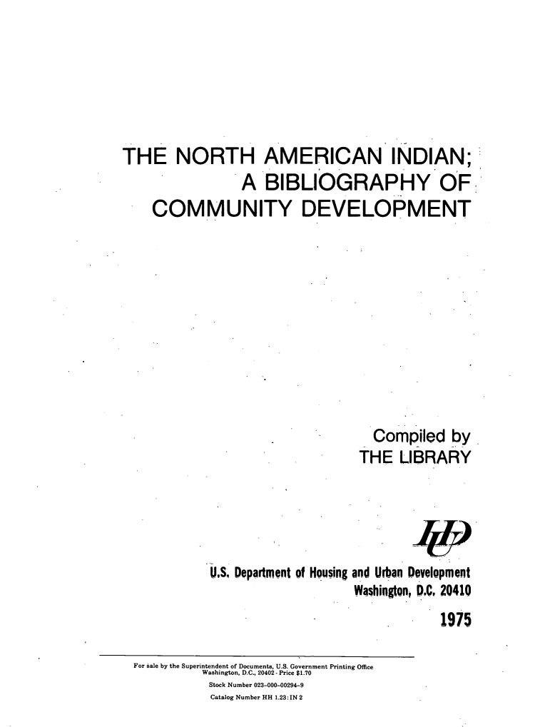 handle is hein.amindian/naibcd0001 and id is 1 raw text is: 







THE NORTH AMERICAN INDIAN;
                 A   BIBLIOGRAPHY OF
    COMMUNITY DEVELOPMENT












                                    Compiled   by
                                  THE   LIBRARY


U.Sq Department of Housing


and Urban Development
Washington, DC 20410
             1975


For sale by the Superintendent of Documents, U.S. Government Printing Office
          Washington, D.C., 20402- Price $1.70
          Stock Number 023-000-00294-9
          Catalog Number HH 1.23:IN 2


