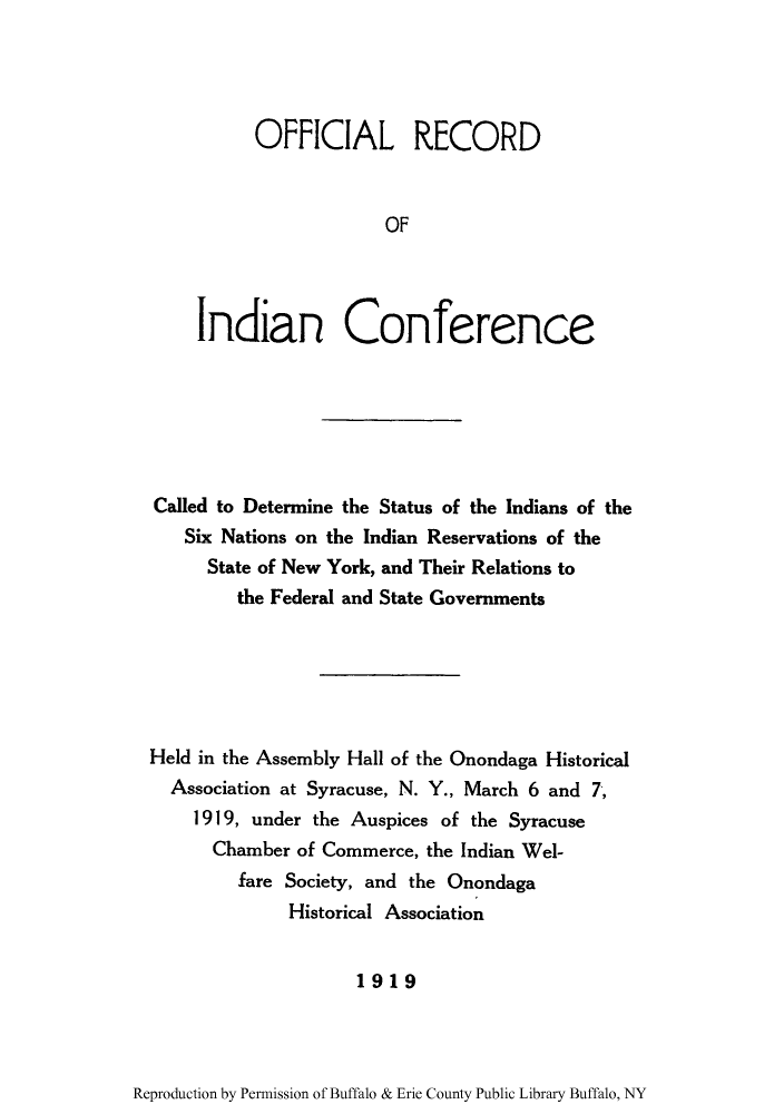 handle is hein.amindian/oreindoc0001 and id is 1 raw text is: OFFICIAL RECORD
OF
Indian Conference

Called to Determine the Status of the Indians of the
Six Nations on the Indian Reservations of the
State of New York, and Their Relations to
the Federal and State Governments
Held in the Assembly Hall of the Onondaga Historical
Association at Syracuse, N. Y., March 6 and 7,
1919, under the Auspices of the Syracuse
Chamber of Commerce, the Indian Wel-
fare Society, and the Onondaga
Historical Association
1919

Reproduction by Permission of Buffalo & Erie County Public Library Buffalo, NY


