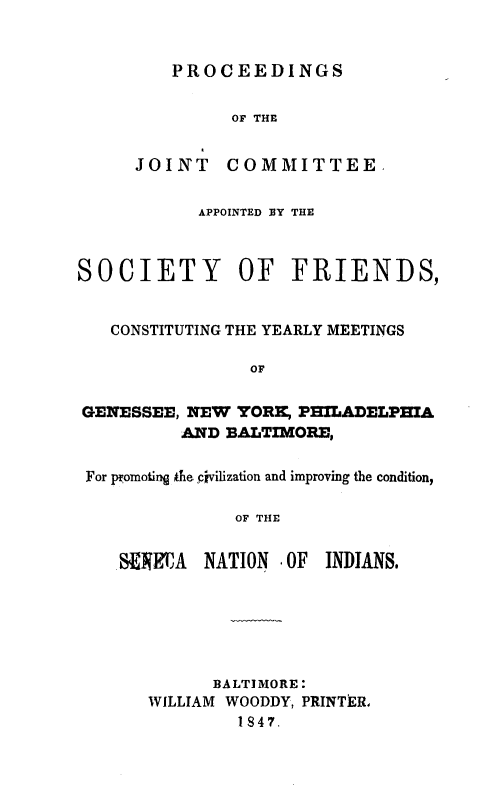 handle is hein.amindian/pjcsocfc0001 and id is 1 raw text is: 


PROCEEDINGS


OF THE


JOINT


COMMITTEE,


           APPOINTED 13Y THE



SOCIETY OF FRIENDS,


   CONSTITUTING THE YEARLY MEETINGS

                OF

GENESSEE, NEW YORK, P3ILADELPHXA
          AND BALTIMORE,

 For promoting te pivilization and improving the condition,

               OF THE


    N EA NATION . OF INDIANS.


      BALTIMORE:
WILLIAM WOODDY, PRINTER,
         1847.


