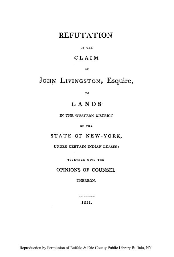 handle is hein.amindian/refut0001 and id is 1 raw text is: REFUTATION
OF THE
CLAIM
OF
JOHN LIVINGSTON, Esquire,
TO
LAND S
IN THE WESTERN DISTRICT
OF THE
STATE OF NEW-YORK,
UNDER CERTAIN INDIAN LEASES;
TOGETHER WITH THE
OPINIONS OF COUNSEL
THEREON.
1811.

Reproduction by Permission of Buffalo & Erie County Public Library Buffalo, NY


