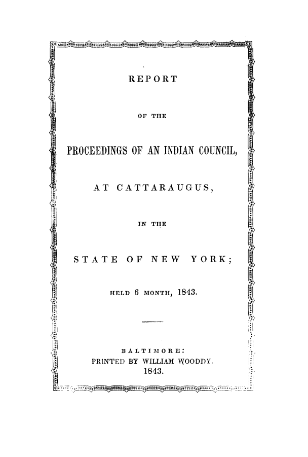 handle is hein.amindian/reprcat0001 and id is 1 raw text is: REPORT
OF THE
PROCEEDINGS OF AN INDIAN COUNCIL,
AT CATTARAUGUS
IN THE
STATE OF NEW         YORK;
HELD 6 MONTH, 1843.
BALTIMORE:
PRINTED BY WILLIAM WOODDY.
1843.


