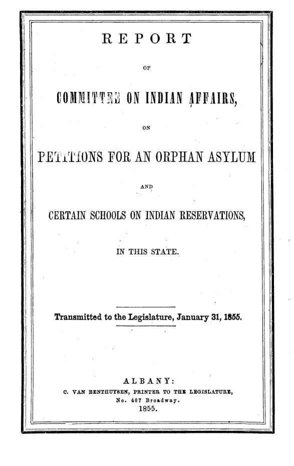 handle is hein.amindian/rpciafp0001 and id is 1 raw text is: 


           REPORT



                   OF



   COMMITT      ON INDIIN IFFlRS,


                   ON



RETIONS FOR AN ORPhAN ASYLUM


                  AND


  CERTAIN SCHOOLS ON INDIAN RESERVATIONS,



              IN THIS STATE.


Transmitted to the Legislature, January 31, 1856.






            ALBANY:
  C. VAN BENTHUYSEN, PRINTER TO THE LEGISLATURE,
           No. 407 Broadway.
               1855.


