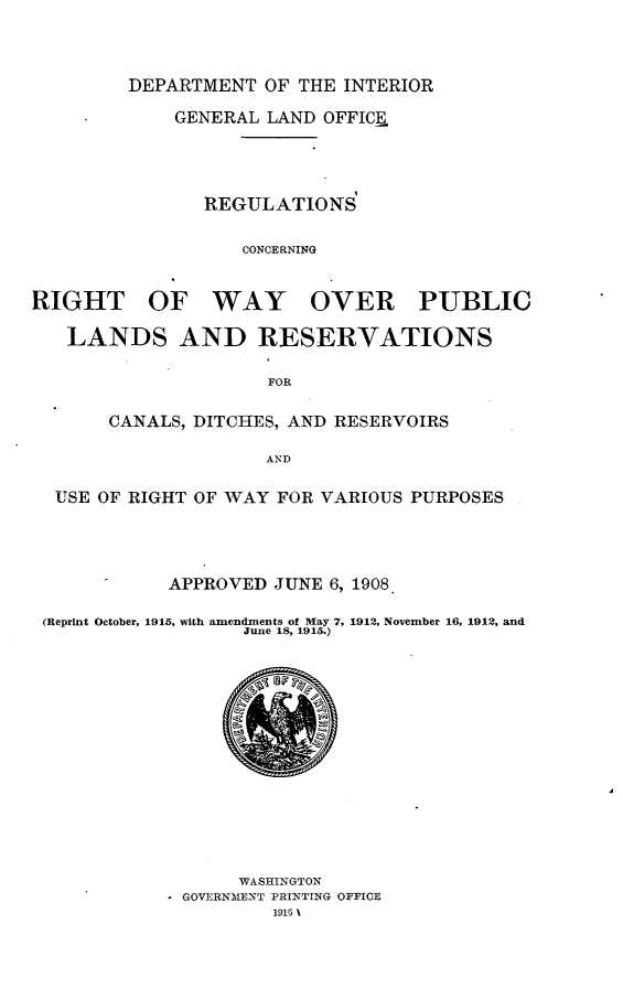 handle is hein.amindian/rscgrtwyor0001 and id is 1 raw text is: 




         DEPARTMENT OF THE INTERIOR

             GENERAL LAND OFFICE





               REGULATIONS


                   CONCERNING



RIGHT OF WAY OVER PUBLIC

   LANDS AND RESERVATIONS


                     FOR


       CANALS, DITCHES, AND RESERVOIRS

                     AND


  USE OF RIGHT OF WAY FOR VARIOUS PURPOSES


           APPROVED JUNE 6, 1908

(Reprint October, 1915, with amendments of May 7, 1912, November 16, 1912, and
                  June 18, 1915.)


      WASHINGTON
* GOVERNMENT PRINTING OFFICE
         1916 1


