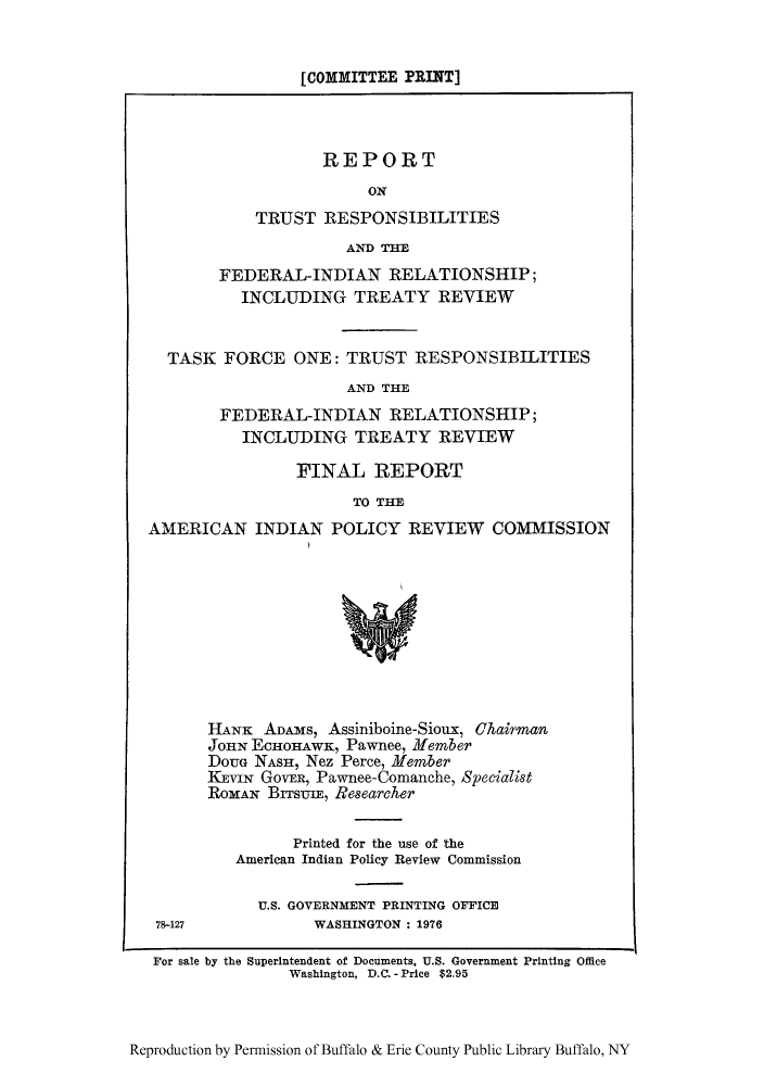 handle is hein.amindian/rtasco0001 and id is 1 raw text is: [COMMITTEE PRINT]

REPORT
ON
TRUST RESPONSIBILITIES
AND THE
FEDERAL-INDIAN RELATIONSHIP;
INCLUDING TREATY REVIEW
TASK FORCE ONE: TRUST RESPONSIBILITIES
AND THE
FEDERAL-INDIAN RELATIONSHIP;
INCLUDING TREATY REVIEW
FINAL REPORT
TO THE
AMERICAN INDIAN POLICY REVIEW COMMISSION

78-127

HANK ADAMS, Assiniboine-Sioux, Chairman
JOHN ECHOHAWK, Pawnee, Member
DouG NASH, Nez Perce, Member
KEVIN GovER, Pawnee-Comanche, Specialist
ROMAN BITSUIE, Re8earcher
Printed for the use of the
American Indian Policy Review Commission
U.S. GOVERNMENT PRINTING OFFICE
WASHINGTON : 1976

For sale by the Superintendent of Documents, U.S. Government Printing Office
Washington, D.C. - Price $2.95

Reproduction by Permission of Buffalo & Erie County Public Library Buffalo, NY


