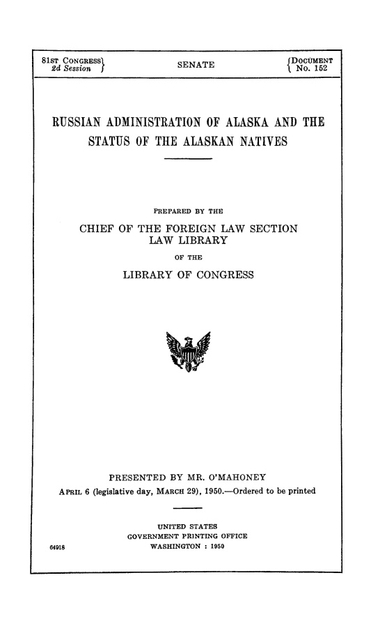 handle is hein.amindian/rusadminal0001 and id is 1 raw text is: ï»¿81ST CONGRESS           SENATE              DoCMENT
2d Session fINo. 152
RUSSIAN ADMINISTRATION OF ALASKA AND THE
STATUS OF THE ALASKAN NATIVES
PREPARED BY THE
CHIEF OF THE FOREIGN LAW SECTION
LAW LIBRARY
OF THE
LIBRARY OF CONGRESS
PRESENTED BY MR. O'MAHONEY
APRIL 6 (legislative day, MARCH 29), 1950.-Ordered to be printed

UNITED STATES
GOVERNMENT PRINTING OFFICE
WASHINGTON : 1950

64918


