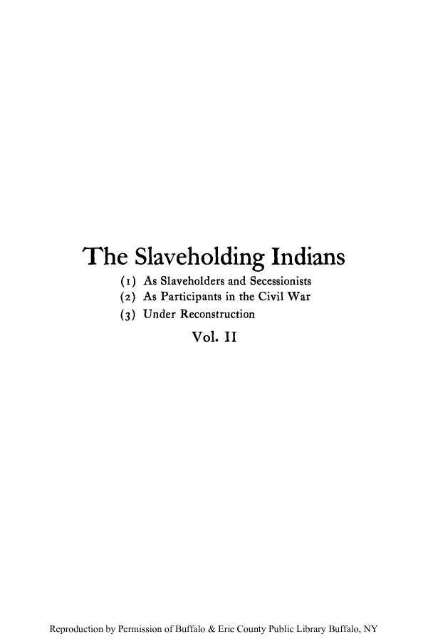 handle is hein.amindian/slholindi0002 and id is 1 raw text is: The Slaveholding Indians
(i) As Slaveholders and Secessionists
(2) As Participants in the Civil War
(3) Under Reconstruction
Vol. II

Reproduction by Permission of Buffalo & Erie County Public Library Buffalo, NY


