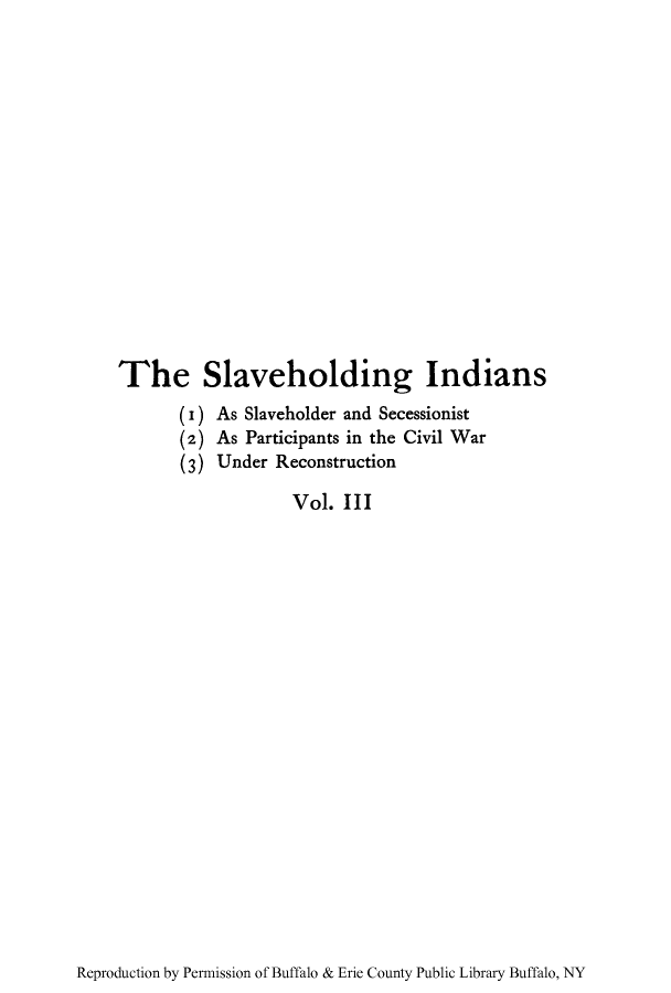 handle is hein.amindian/slholindi0003 and id is 1 raw text is: The Slaveholding Indians
( I) As Slaveholder and Secessionist
(2) As Participants in the Civil War
(3) Under Reconstruction
Vol. III

Reproduction by Permission of Buffalo & Erie County Public Library Buffalo, NY


