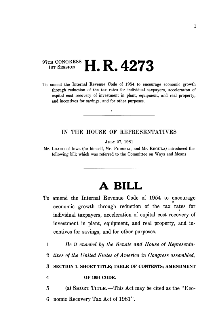 handle is hein.animal/adirc0001 and id is 1 raw text is: 








97TH CONGRESS                   4273
   1ST SESSION   H              4

To amend the Internal Revenue Code of 1954 to encourage economic growth
    through reduction of the tax rates for individual taxpayers, acceleration of
    capital cost recovery of investment in plant, equipment, and real property,
    and incentives for savings, and for other purposes.




        IN THE HOUSE OF REPRESENTATIVES
                          JULY 27, 1981
Mr. LEACH of Iowa (for himself, Mr. PURSELL, and Mr. REGULA) introduced the
    following bill; which was referred to the Committee on Ways and Means




                       A BILL
To amend the Internal Revenue Code of 1954 to encourage
                                                     a
    economic growth through reduction of the tax rates for
    individual taxpayers, acceleration of capital cost recovery of
    investment in plant, equipment, and real property, and in-
    centives for savings, and for other purposes.

  1      Be it enacted by the Senate and House of Representa-
  2 tives of the United States of America in Congress assembled,
  3  SECTION 1. SHORT TITLE; TABLE OF CONTENTS; AMENDMENT
  4              OF 1954 CODE.
  5      (a) SHORT TITLE.-This Act may be cited as the Eco-


6 nomic Recovery Tax Act of 1981.


