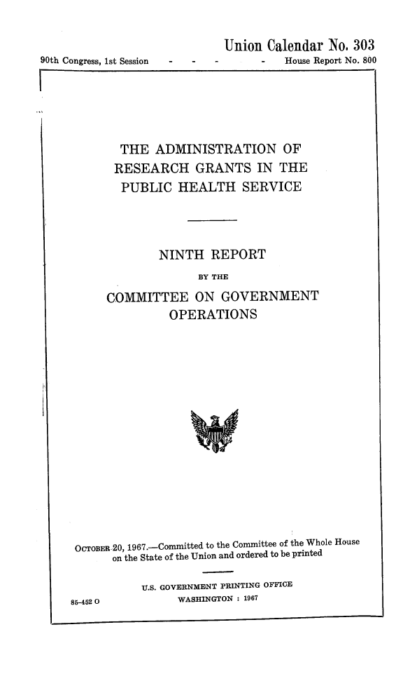 handle is hein.animal/adregph0001 and id is 1 raw text is: 



90th Congress, 1st Session


Union Calendar No. 303
      -  House Report No. 800


  THE ADMINISTRATION OF
  RESEARCH GRANTS IN THE
  PUBLIC HEALTH SERVICE




        NINTH REPORT
              BY THE

COMMITTEE ON GOVERNMENT
          OPERATIONS


OCTOBER.20, 1967.-Conmmiitted to the Committee of the Whole House
       on the State of the Union and ordered to be printed

           U.S. GOVERNMENT PRINTING OFFICE
85-452 0         WASHINGTON : 1967


