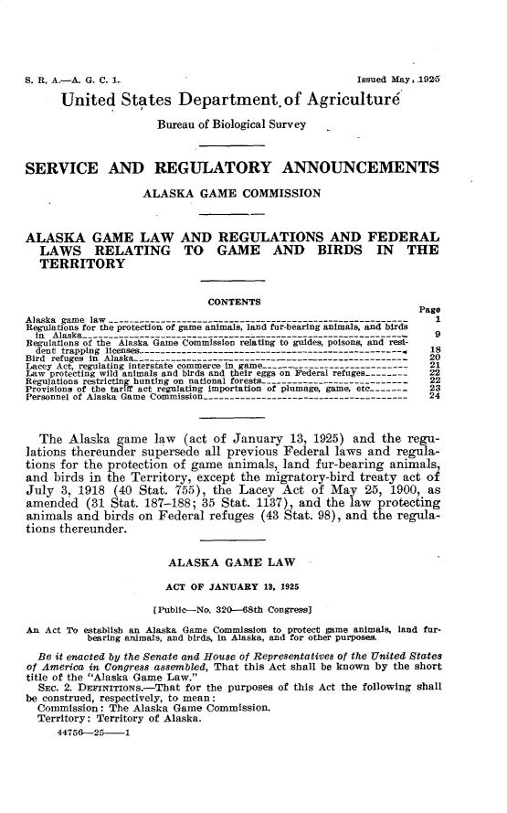 handle is hein.animal/aglrflbt0001 and id is 1 raw text is: 







      United States Department. of Agriculture

                      Bureau of Biological Survey



SERVICE AND REGULATORY ANNOUNCEMENTS

                   ALASKA GAME COMMISSION



ALASKA GAME LAW AND REGULATIONS AND FEDERAL
  LAWS RELATING TO GAME AND BIRDS IN THE
  TERRITORY


                              CONTENTS
                                                                 Page
Alaska game law ---------------------------------------------------------    1
Regulations for the protection of game animals, land fur-bearing animals, and birds
  in Alaska ------------------------------- -.--------------       9
Regulations of the Alaska Game Commission relating to guides, poisons, and resi-
  dent trapping licenses     ----------------------------          8
Bird refuges in Alaska   -      ------------------                20
Lacey Act, regulating interstate commerce in game --- ------------------------  21
Law protecting wild animals and birds and their eggs on Federal refuges --------  22
Regulations restricting hunting on national forests ----------------------------  22
Provisions of the tariff act regulating importation of plumage, game, etc -------- 23
Personnel of Alaska Game Commission ---------------------------------------  24



  The Alaska game law (act of January 13, 1925) and the regu-
lations thereunder supersede all previous Federal laws and regula-
tions for the protection of game animals, land fur-bearing animals,
and birds in the Territory, except the migratory-bird treaty act of
July 3, 1918 (40 Stat. 755), the Lacey Act of May 25, 1900, as
amended (31 Stat. 187-188; 35 Stat. 1137), and the law protecting
animals and birds on Federal refuges (43 Stat. 98), and the regula-
tions thereunder.


                       ALASKA GAME LAW

                       ACT OF JANUARY 13, 1925

                     [Public--No. 320-68th Congress]

An Act To establish an Alaska Game Commission to protect game animals, land fur-
          bearing animals, and birds, in Alaska, and for other purposes.
  Be it enacted by the Senate and House of Representatives of the United States
of America in Congress assembled, That this Act shall be known by the short
title of the Alaska Game Law.
  SEC. 2. DEFINITIONS.-That for the purposes of this Act the following shall
be construed, respectively, to mean:
  Commission: The Alaska Game Commission.
  Territory: Territory of Alaska.
     44756--25- 1


Issued May, 1925


S. R. A.-A. G. C. I-


