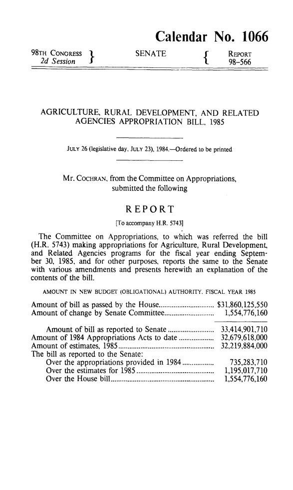 handle is hein.animal/agrdb0001 and id is 1 raw text is: 


Calendar No. 1066


98TH CONGRESS 1
  2d Session   I


SENATE


REPORT
98-566


   AGRICULTURE, RURAL DEVELOPMENT, AND RELATED
            AGENCIES APPROPRIATION BILL, 1985


          JULY 26 (legislative day, JULY 23), 1984.-Ordered to be printed


          Mr. COCHRAN, from the Committee on Appropriations,
                      submitted the following

                         REPORT
                       [To accompany H.R. 5743]
  The Committee on Appropriations, to which was referred the bill
(H.R. 5743) making appropriations for Agriculture, Rural Development,
and Related Agencies programs for the fiscal year ending Septem-
ber 30, 1985, and for other purposes, reports the same to the Senate
with various amendments and presents herewith an explanation of the
contents of the bill.
   AMOUNT IN NEW BUDGET (OBLIGATIONAL) AUTHORITY. FISCAL YEAR 1985
Amount of bill as passed by the House .............................. $31,860,125,550
Amount of change by Senate Committee ...........................  1,554,776,160

    Amount of bill as reported to Senate ......................... 33,414,901,710
Amount of 1984 Appropriations Acts to date ................... 32,679,618,000
Amount of estimates, 1985 ....................................................  32,219,884,000
The bill as reported to the Senate:
    Over the appropriations provided in 1984 .................  735,283,710
    Over the estimates  for  1985 ..........................................  1,195,017,710
    O ver the  H ouse  bill .........................................................  1,554,776,160


