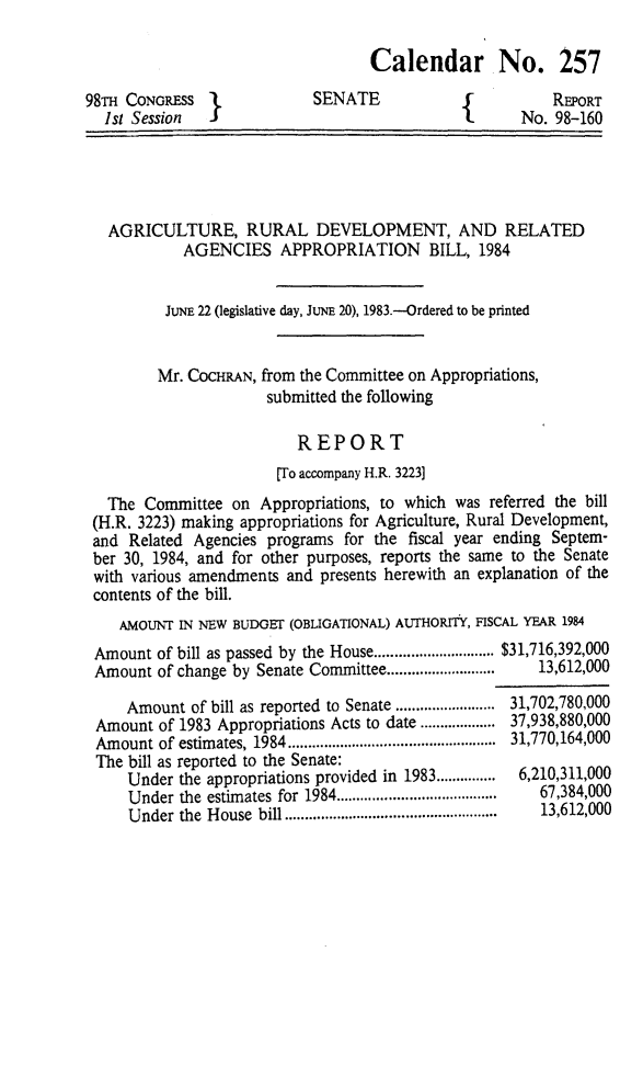 handle is hein.animal/agrud0001 and id is 1 raw text is: 

Calendar No. 257


98T  CONGRESS I
  1st Session  J


SENATE


    REPORT
No. 98-160


  AGRICULTURE, RURAL DEVELOPMENT, AND RELATED
           AGENCIES APPROPRIATION        BILL, 1984


         JUNE 22 (legislative day, JUNE 20), 1983.--Ordered to be printed


         Mr. COCHRAN, from the Committee on Appropriations,
                     submitted the following

                         REPORT
                      [To accompany H.R. 3223]
  The Committee on Appropriations, to which was referred the bill
(H.R. 3223) making appropriations for Agriculture, Rural Development,
and Related Agencies programs for the fiscal year ending Septem-
ber 30, 1984, and for other purposes, reports the same to the Senate
with various amendments and presents herewith an explanation of the
contents of the bill.
   AMOUNT IN NEW BUDGEr (OBLIGATIONAL) AUTHORITY, FISCAL YEAR 1984
Amount of bill as passed by the House .............................. $31,716,392,000
Amount of change by Senate Committee ...........................  13,612,000

    Amount of bill as reported to Senate ......................... 31,702,780,000
Amount of 1983 Appropriations Acts to date ................... 37,938,880,000
Amount of estimates, 1984 ....................................................  31,770,164,000
The bill as reported to the Senate:
    Under the appropriations provided in 1983 ...............  6,210,311,000
    Under the estimates for 1984 ........................................  67,384,000
    Under the House bill .....................................................  13,612,000


