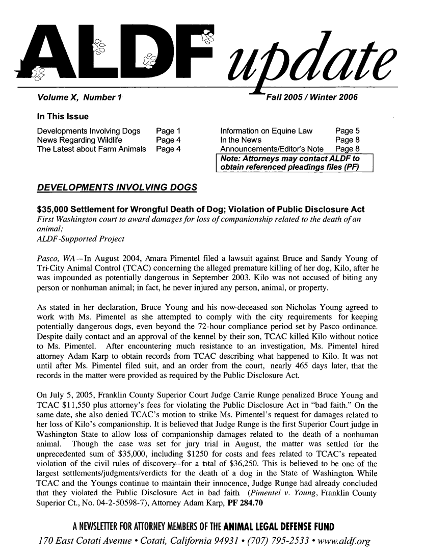 handle is hein.animal/aldfup0010 and id is 1 raw text is: A                       :F itdate
Volume X, Number 1.                                Fall 2005 / Winter 2006
In This Issue
Developments Involving Dogs  Page 1       Information on Equine Law  Page 5
News Regarding Wildlife    Page 4         In the News               Page 8
The Latest about Farm Animals  Page 4     Announcements/Editor's Note  Page 8

F

Note: Attorneys may contact ALDF to
obtain referenced pleadings files (PF)

]

DEVELOPMENTS INVOLVING DOGS
$35,000 Settlement for Wrongful Death of Dog; Violation of Public Disclosure Act
First Washington court to award damages for loss of companionship related to the death of an
animal;
ALDF-Supported Project
Pasco, WA -In August 2004, Amara Pimentel filed a lawsuit against Bruce and Sandy Young of
Tr-City Animal Control (TCAC) concerning the alleged premature killing of her dog, Kilo, after he
was impounded as potentially dangerous in September 2003. Kilo was not accused of biting any
person or nonhuman animal; in fact, he never injured any person, animal, or property.
As stated in her declaration, Bruce Young and his now-deceased son Nicholas Young agreed to
work with Ms. Pimentel as she attempted to comply with the city requirements for keeping
potentially dangerous dogs, even beyond the 72-hour compliance period set by Pasco ordinance.
Despite daily contact and an approval of the kennel by their son, TCAC killed Kilo without notice
to Ms. Pimentel. After encountering much resistance to an investigation, Ms. Pimentel hired
attorney Adam Karp to obtain records from TCAC describing what happened to Kilo. It was not
until after Ms. Pimentel filed suit, and an order from the court, nearly 465 days later, that the
records in the matter were provided as required by the Public Disclosure Act.
On July 5, 2005, Franklin County Superior Court Judge Carrie Runge penalized Bruce Young and
TCAC $11,550 plus attorney's fees for violating the Public Disclosure Act in bad faith. On the
same date, she also denied TCAC's motion to strike Ms. Pimentel's request for damages related to
her loss of Kilo's companionship. It is believed that Judge Runge is the first Superior Court judge in
Washington State to allow loss of companionship damages related to the death of a nonhuman
animal. Though the case was set for jury trial in August, the matter was settled for the
unprecedented sum of $35,000, including $1250 for costs and fees related to TCAC's repeated
violation of the civil rules of discovery--for a ttal of $36,250. This is believed to be one of the
largest settlements/judgments/verdicts for the death of a dog in the State of Washington While
TCAC and the Youngs continue to maintain their innocence, Judge Runge had already concluded
that they violated the Public Disclosure Act in bad faith (Pimentel v. Young, Franklin County
Superior Ct., No. 04-2-50598-7), Attorney Adam Karp, PF 284.70
A NEWSLETTER FOR ATTORNEY MEMBERS OF THE ANIMAL LEGAL DEFENSE FUND
170 East Cotati Avenue - Cotati, California 94931   (707) 795-2533 - www.aldf org

I


