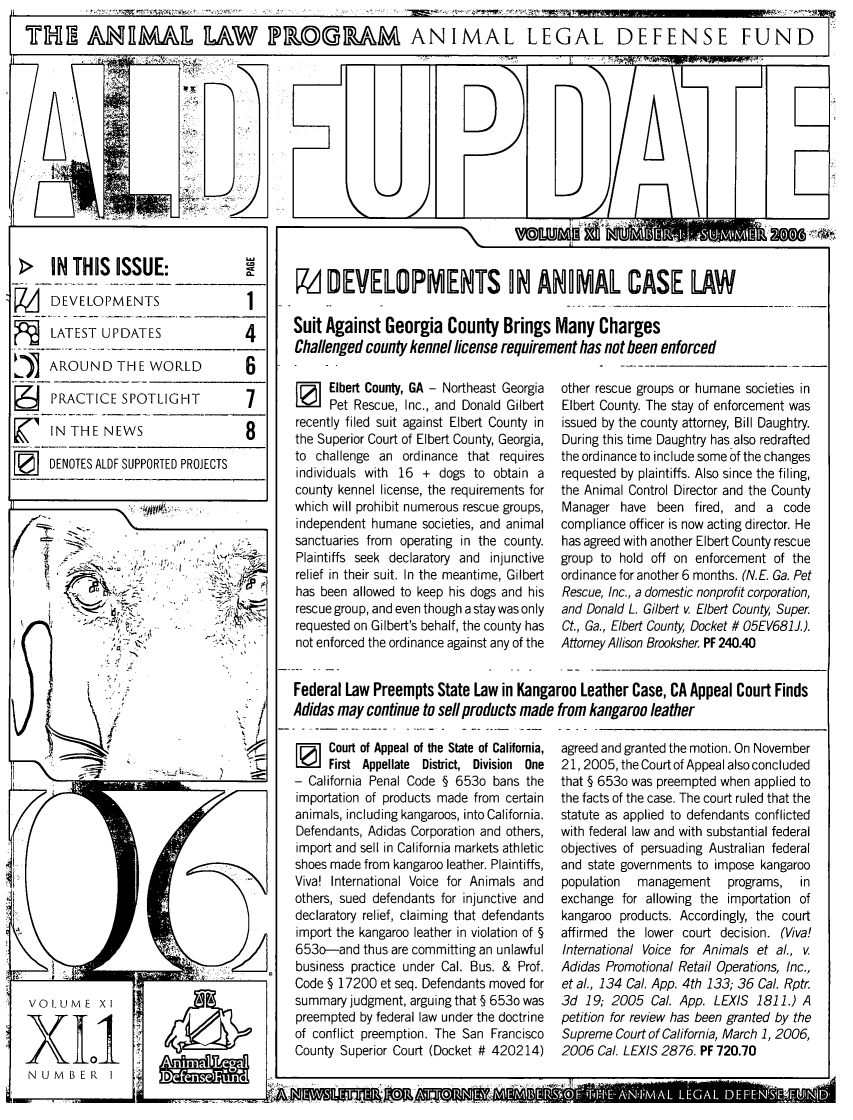 handle is hein.animal/aldfup0011 and id is 1 raw text is: THM AHRMAIL nAW ILDIMAK ANIMAL LEGAL DEFENSE FUND

-- \
~_N _THIS ISSUE               __        M DEVEILOPMENTS AN A                     MAL CASE LAW
DEVELOPMENTS1
-LATEST UPDATES                    Suit Against Georgia County Brings Many Charges
Challenged county kennel license requirement has not been enforced
ii   AROUND THE WORLD             6          -
I  Elbert County, GA - Northeast Georgia  other rescue groups or humane societies in
I         SPet Rescue, Inc., and Donald Gilbert                           Elbert County. The stay of enforcement was
N      recently filed suit against Elbert County in issued by the county attorney, Bill Daughtry.
INT-E NEWS                         the Superior Court of Ebert County, Georgia,  During this time Daughtry has also redrafted
DENOTES ALDF SUPPORTED PROJECTS         to challenge an ordinance that requires  the ordinance to include some of the changes
individuals with 16 + dogs to obtain a  requested by plaintiffs. Also since the filing,
county kennel license, the requirements for the Animal Control Director and the County
which will prohibit numerous rescue groups,  Manager have been fired, and a code
independent humane societies, and animal compliance officer is now acting director. He
.,;,' ,-                        sanctuaries from operating in the county.  has agreed with another Elbert County rescue
:  .;-,>'  :,. ....,.]' ' ':-'  : Plaintiffs seek declaratory and injunctive  group to hold off on enforcement of the
S'     -     ' .... .relief in their suit. In the meantime, Gilbert  ordinance for another 6 months. (N.E. Ga. Pet
has been allowed to keep his dogs and his  Rescue, Inc., a domestic nonprofit corporation,
...-..-  rescue group, and even though a stay was only  and Donald L. Gilbert v. Elbert County, Super.
requested on Gilbert's behalf, the county has  Ct., Ga., Elbert Couny, Docket # 05EV681J.).
, .  .  .   not enforced the ordinance against any of the  Attorney Allison Brooksher. PF 240.40
Federal Law Preempts State Law in Kangaroo Leather Case, CA Appeal Court Finds
S,,   Adidas may continue to sell products made from kangaroo leather
i ] Court of Appeal of the State of California, agreed and granted the motion. On November
.First Appellate District, Division One                     21, 2005, the Court of Appeal also concluded
California Penal Code § 653o bans the  that § 653o was preempted when applied to
importation of products made from certain  the facts of the case. The court ruled that the
animals, including kangaroos, into California.  statute as applied to defendants conflicted
Defendants, Adidas Corporation and others, with federal law and with substantial federal
import and sell in California markets athletic  objectives of persuading Australian federal
shoes made from kangaroo leather. Plaintiffs, and state governments to impose kangaroo
Viva! International Voice for Animals and  population  management  programs, in
others, sued defendants for injunctive and  exchange for allowing the importation of
declaratory relief, claiming that defendants  kangaroo products. Accordingly, the court
import the kangaroo leather in violation of §  affirmed the lower court decision. (Viva!
653o--and thus are committing an unlawful  International Voice for Animals et al., v.
business practice under Cal. Bus. & Prof. Adidas Promotional Retail Operations, Inc.,
Code § 17200 et seq. Defendants moved for  et al., 134 Cal. App. 4th 133; 36 Cal. Rptr.
VOLUME X1                              summary judgment, arguing that§ 653o was  3d 19; 2005 Cal. App. LEXIS 1811.) A
preempted by federal law under the doctrine  petition for review has been granted by the
of conflict preemption. The San Francisco  Supreme Court of California, March 1, 2006,
1  0                          County Superior Court (Docket # 420214)  2006 Cal. LEXIS 2876. PF 720.70
U        M


