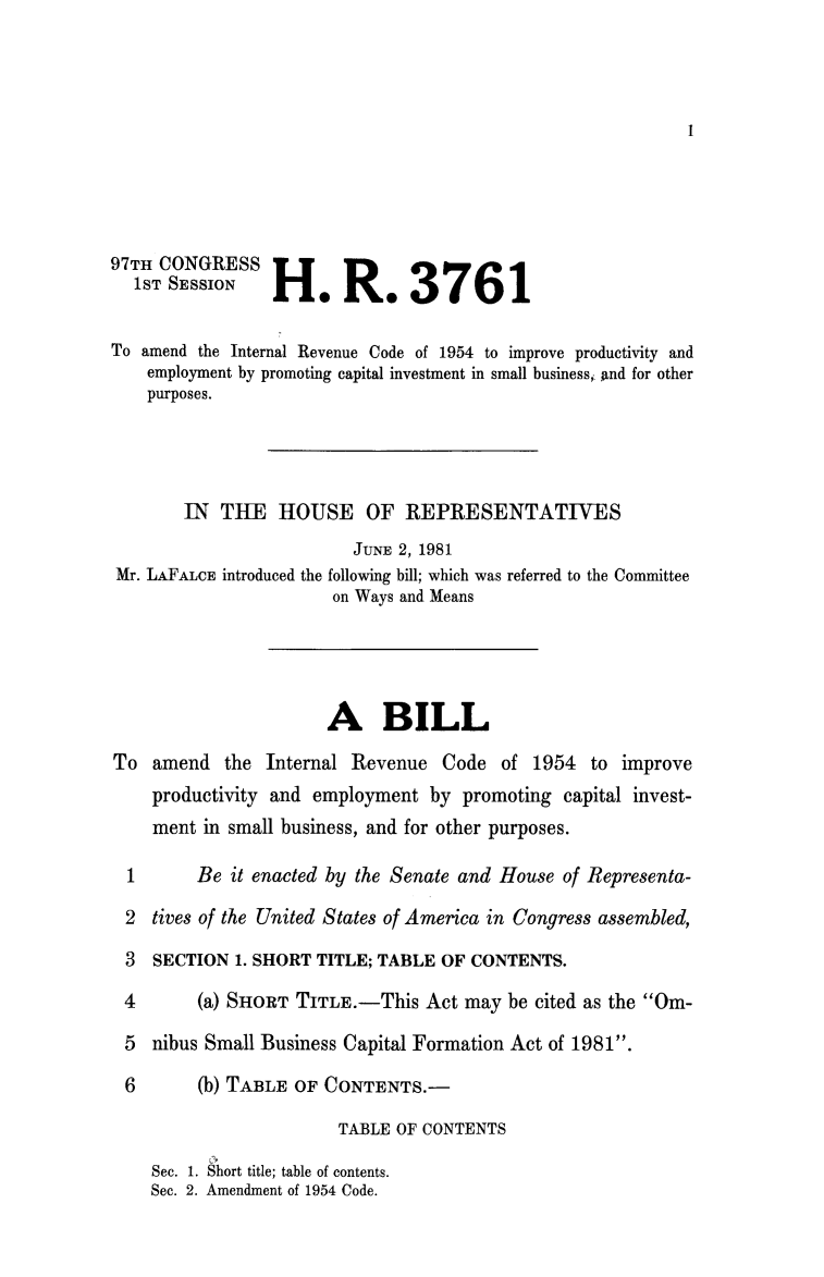 handle is hein.animal/amirco0001 and id is 1 raw text is: 









97TH CONGRESS
  1ST SESSION    H    eR. 3761

To amend the Internal Revenue Code of 1954 to improve productivity and
    employment by promoting capital investment in small business, And for other
    purposes.




        IN THE HOUSE OF REPRESENTATIVES
                         JUNE 2, 1981
 Mr. LAFALCE introduced the following bill; which was referred to the Committee
                       on Ways and Means




                       A BILL
To amend the Internal Revenue Code of 1954 to improve
    productivity and employment by promoting capital invest-
    ment in small business, and for other purposes.

  1      Be it enacted by the Senate and House of Representa-
  2 tives of the United States of America in Congress assembled,

  3 SECTION 1. SHORT TITLE; TABLE OF CONTENTS.
  4      (a) SHORT TITLE.-This Act may be cited as the Om-
  5 nibus Small Business Capital Formation Act of 1981.

  6      (b) TABLE OF CONTENTS.-
                        TABLE OF CONTENTS

    Sec. 1. Short title; table of contents.
    Sec. 2. Amendment of 1954 Code.


