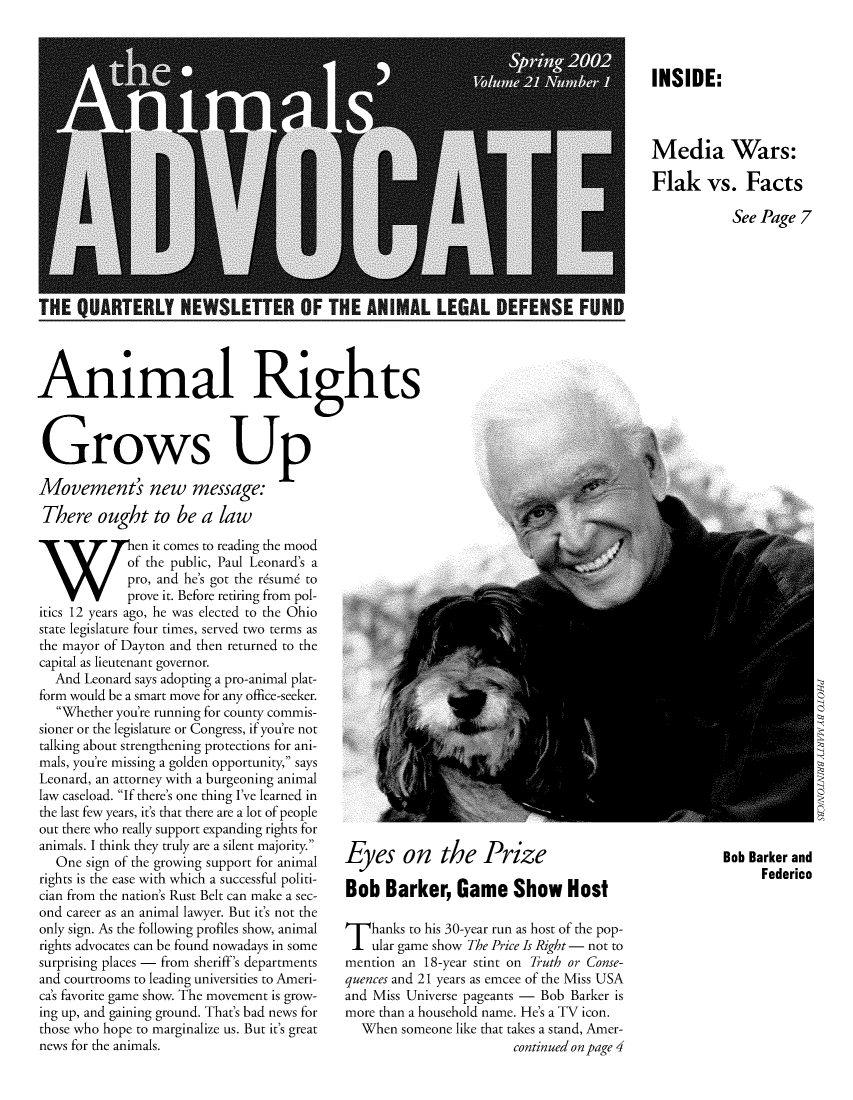 handle is hein.animal/aniad0021 and id is 1 raw text is: INSIDE:
Media Wars:
Flak vs. Facts
See Page 7

THE QUARTERLY NEWSLETTER OF THE ANIMAL LE
Animal Rights
Grows Up
Movement' new message:
There ought to be a law

~~Ten it comes to reading the mood
of the public, Paul Leonard's a
pro, and he's got the rasuma to
prove it. Before retiring from pol-
itics 12 years ago, he was elected to the Ohio
state legislature four times, served two terms as
the mayor of Dayton and then returned to the
capital as lieutenant governor.
And Leonard says adopting a pro-animal plat-
form would be a smart move for any office-seeker.
Whether you're running for county commis-
sioner or the legislature or Congress, if you're not
talking about strengthening protections for ani-
mals, you're missing a golden opportunity, says
Leonard, an attorney with a burgeoning animal
law caseload. If there's one thing I've learned in
the last few years, it's that there are a lot of people
out there who really support expanding rights for
animals. I think they truly are a silent majority.
One sign of the growing support for animal
rights is the ease with which a successful politi-
cian from the nation's Rust Belt can make a sec-
ond career as an animal lawyer. But it's not the
only sign. As the following profiles show, animal
rights advocates can be found nowadays in some
surprising places - from sheriff's departments
and courtrooms to leading universities to Ameri-
ca's favorite game show. The movement is grow-
ing up, and gaining ground. That's bad news for
those who hope to marginalize us. But it's great
news for the animals.

Eyes on the Prize                Bob Barker and
Bob Barker, Game Show Host

T hanks to his 30-year run as host of the pop-
ular game show The Price Is Right - not to
mention an 18-year stint on Truth or Conse-
quences and 21 years as emcee of the Miss USA
and Miss Universe pageants - Bob Barker is
more than a household name. He's a TV icon.
When someone like that takes a stand, Amer-
continued on page 4


