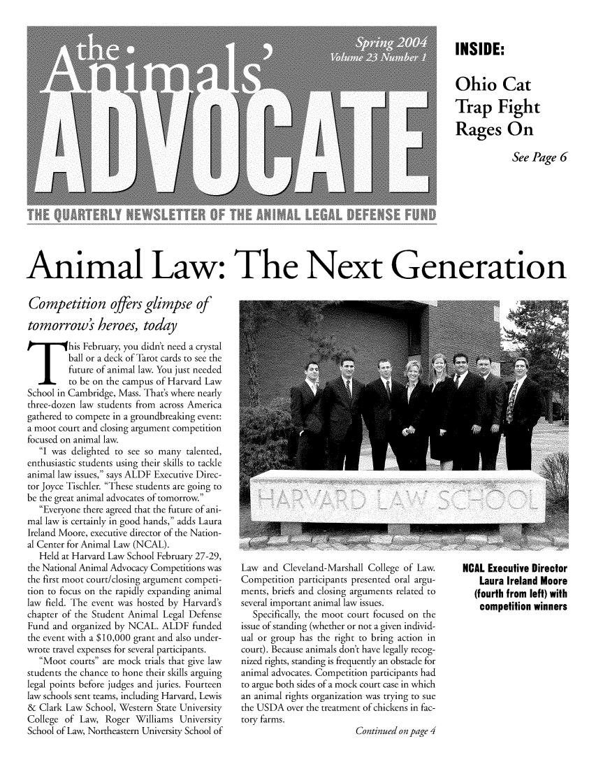 handle is hein.animal/aniad0023 and id is 1 raw text is: INSIDE:
Ohio Cat
Trap Fight
Rages On
See Page 6

Animal Law: The Next Generation

Competition offers glimpse of
tomorrow's heroes, today
This February, you didn't need a crystal
ball or a deck of Tarot cards to see the
future of animal law. You just needed
to be on the campus of Harvard Law
School in Cambridge, Mass. That's where nearly
three-dozen law students from across America
gathered to compete in a groundbreaking event:
a moot court and closing argument competition
focused on animal law.
I was delighted to see so many talented,
enthusiastic students using their skills to tackle
animal law issues, says ALDF Executive Direc-
tor Joyce Tischler. These students are going to
be the great animal advocates of tomorrow.
Everyone there agreed that the future of ani-
mal law is certainly in good hands, adds Laura
Ireland Moore, executive director of the Nation-
al Center for Animal Law (NCAL).
Held at Harvard Law School February 27-29,
the National Animal Advocacy Competitions was
the first moot court/closing argument competi-
tion to focus on the rapidly expanding animal
law field. The event was hosted by Harvard's
chapter of the Student Animal Legal Defense
Fund and organized by NCAL. ALDF funded
the event with a $10,000 grant and also under-
wrote travel expenses for several participants.
Moot courts are mock trials that give law
students the chance to hone their skills arguing
legal points before judges and juries. Fourteen
law schools sent teams, including Harvard, Lewis
& Clark Law School, Western State University
College of Law, Roger Williams University
School of Law, Northeastern University School of

Law and Cleveland-Marshall College of Law.
Competition participants presented oral argu-
ments, briefs and closing arguments related to
several important animal law issues.
Specifically, the moot court focused on the
issue of standing (whether or not a given individ-
ual or group has the right to bring action in
court). Because animals don't have legally recog-
nized rights, standing is frequently an obstacle for
animal advocates. Competition participants had
to argue both sides of a mock court case in which
an animal rights organization was trying to sue
the USDA over the treatment of chickens in fac-
tory farms.
Continued on page 4

NCAL Executive Director
Laura Ireland Moore
(fourth from left) with
competition winners


