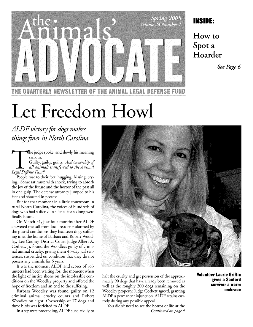 handle is hein.animal/aniad0024 and id is 1 raw text is: INSIDE:
How to
Spot a
Hoarder
See Page 6

Let Freedom Howl

ALDF victory for dogs makes
things finer in North Carolina
T he judge spoke, and slowly his meaning
sank in.
Guilty, guilty, guilty. And ownership of
all animals transferred to the Animal
Legal Defense Fund!
People rose to their feet, hugging, kissing, cry-
ing. Some sat mute with shock, trying to absorb
the joy of the future and the horror of the past all
in one gulp. The defense attorney jumped to his
feet and shouted in protest.
But for that moment in a little courtroom in
rural North Carolina, the voices of hundreds of
dogs who had suffered in silence for so long were
finally heard.
On March 31, just four months after ALDF
answered the call from local residents alarmed by
the putrid conditions they had seen dogs suffer-
ing in at the home of Barbara and Robert Wood-
ley, Lee County District Court Judge Albert A.
Corbett, Jr. found the Woodleys guilty of crimi-
nal animal cruelty, giving them 45-day jail sen-
tences, suspended on condition that they do not
possess any animals for 5 years.
It was the moment ALDF and scores of vol-
unteers had been waiting for: the moment when
the light of justice shone on the intolerable con-
ditions on the Woodley property and offered the
hope of freedom and an end to the suffering.
Barbara Woodley was found guilty on 12
criminal animal cruelty counts and Robert
Woodley on eight. Ownership of 17 dogs and
three birds was forfeited to ALDE
In a separate proceeding, ALDF sued civilly to

halt the cruelty and get possession of the approxi-
mately 90 dogs that have already been removed as
well as the roughly 200 dogs remaining on the
Woodley property. Judge Corbett agreed, granting
ALDF a permanent injunction. ALDF retains cus-
tody during any possible appeal.
You didn't need to see the horror of life at the
Continued on page 4

Volunteer Laurie Griffin
gives a Sanford
survivor a warm
embrace


