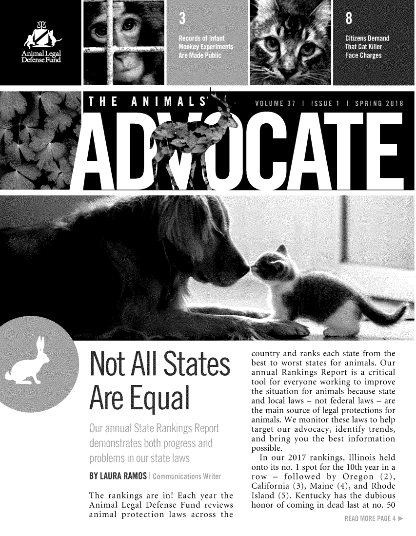 handle is hein.animal/aniad0037 and id is 1 raw text is: 






































NoIt all States


BY LA URA RA OS

The  rankings are in! Each year the
Animal  Legal Defense Fund reviews
animal  protection laws across the


country and ranks each state from the
best to worst states for animals. Our
annual Rankings  Report is a critical
tool for everyone working to improve
the situation for animals because state
and local laws - not federal laws - are
the main source of legal protections for
animals. We monitor these laws to help
target our advocacy, identify trends,
and bring you  the best information
possible.
  In our 2017 rankings, Illinois held
onto its no. 1 spot for the 10th year in a
row  -  followed  by  Oregon   (2),
California (3), Maine (4), and Rhode
Island (5). Kentucky has the dubious
honor of coming in dead last at no. 50


