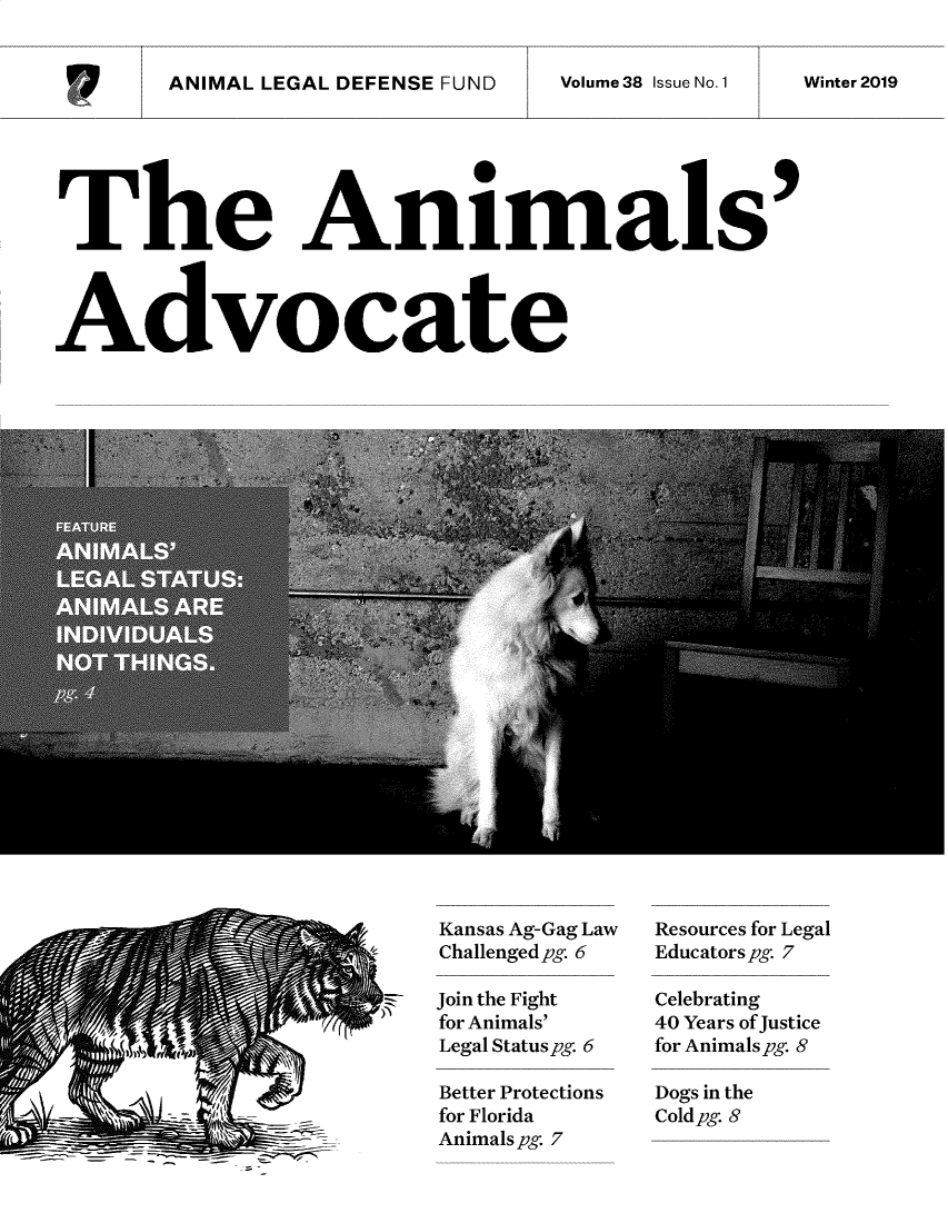 handle is hein.animal/aniad0038 and id is 1 raw text is: 


ANIMAL LEGAL DEFENSE FUND Voue3IseN.1     Wner29


The Animals




Advocate


Kansas Ag-Gag Law
Challenged pg 6

Join the Fight
for Animals'
Legal Status pg. 6

Better Protections
for Florida
Animals pg. 7


Resources for Legal
Educators pg. 7

Celebrating
40 Years of Justice
for Animals pg. 8

Dogs in the
Coldpg. 8


Volume 38 Issue No. 1


Winter 2019



