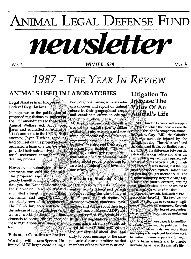 handle is hein.animal/aniad1988 and id is 1 raw text is: 



ANIMAL LEGAL DEFENSE FUND







No. 1                                   WINTER 1988                                   March


ANIMALS USED IN LABORATORIES
Legal Analysis of Propos-d',  body of (nonattorney) activis
Federal Regulations \.     .    can uncover and report on


In response to the publi
proposed regulations to ii
the 1985 amendments to t]
Animal Welfare Act, A]
pred and submitted ant
3et of comments to the US
attorney, Joyce Tischler, ,
lead counsel on this proje
ordinated a team of atton
provided both substantivi
torial assistance thro uJ
drafting process.


Working with Trans-Species Un-
limited, ALDF began coordinating a


ts who
inimnalJ


i buse in their geographical areas,
Ial coordinate efforts to educate-


'unded two cases at the appel-
n which the focus was on the
Le life of a companion animal.
Gary (MD), the plaintiff's
seriously injured by the
Is dog. The-trial court found
[ant liable, but limited recov-
J, the difference between the
he dog before and after the
  einjured dog required vet-
Mces of over $1,900.) In ef-
  was stating that the dog
ve    replaced rather than
Ibrought back to health. The
iftorney, Roger Galvin, is ap-
LCecourt's decision, arguing
gee should not be limited to
irket value of the dog.
id lawsuit, Jankowski v. Pre-
0   4Hspital (IL) involves the
#6g4ue to veterinary negli-
,plaipfiff's attorney, Kenneth
i  e,that loss of companion-
  ,r ognized asan element


                                ~>\\\Te;,  Ithese cases is to familiar-
,ers'and~adfi~istrtat'ors,,*Wead    an
,. ..d........ir brs e.a.. ad.         '  and the public with the
           A~isA 1'ime~ii~St~dn _     N~lt'~animals are more than
     un   t  e   bo      eg         pro   t, replaceable ata low cost,
duty to open meetings of the cam- to make it more expensive to negli-
pus animal care committees so that gently harm animals and to thereby
members of the public may attend.  increase the value of the animal's life.


1987


- THE YEAR IN REVIEW


