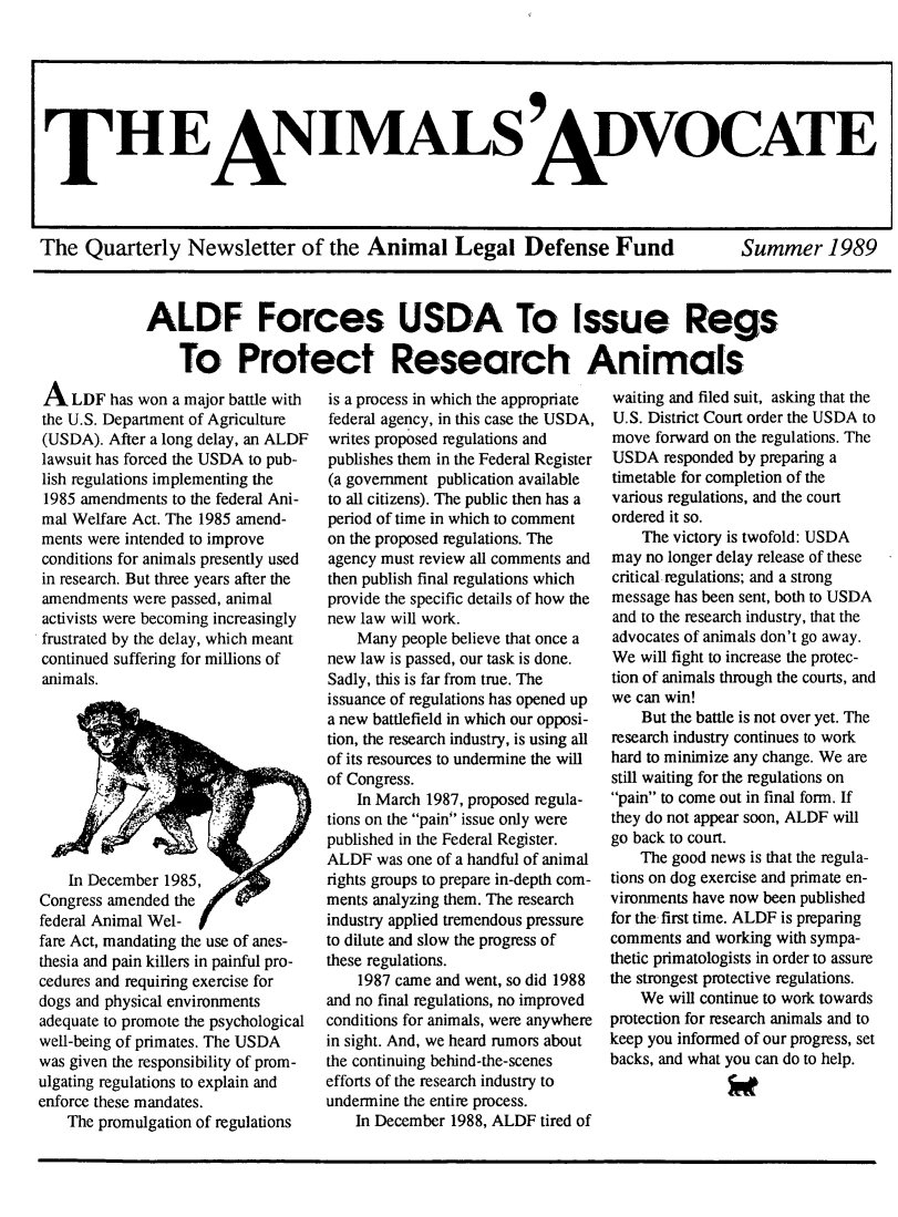 handle is hein.animal/aniad1989 and id is 1 raw text is: 










The Quarterly Newsletter of the Animal Legal Defense Fund


Summer 1989


ALDF Forces USDA To Issue Regs

    To Protect Research Animals


A LDF has won a major battle with
the U.S. Department of Agriculture
(USDA). After a long delay, an ALDF
lawsuit has forced the USDA to pub-
lish regulations implementing the
1985 amendments to the federal Ani-
mal Welfare Act. The 1985 amend-
ments were intended to improve
conditions for animals presently used
in research. But three years after the
amendments were passed, animal
activists were becoming increasingly
frustrated by the delay, which meant
continued suffering for millions of
animals.









    In December 1985,
Congress amended the
federal Animal Wel-
fare Act, mandating the use of anes-
thesia and pain killers in painful pro-
cedures and requiring exercise for
dogs and physical environments
adequate to promote the psychological
well-being of primates. The USDA
was given the responsibility of prom-
ulgating regulations to explain and
enforce these mandates.
    The promulgation of regulations


is a process in which the appropriate
federal agency, in this case the USDA,
writes proposed regulations and
publishes them in the Federal Register
(a government publication available
to all citizens). The public then has a
period of time in which to comment
on the proposed regulations. The
agency must review all comments and
then publish final regulations which
provide the specific details of how the
new law will work.
    Many people believe that once a
new law is passed, our task is done.
Sadly, this is far from true. The
issuance of regulations has opened up
a new battlefield in which our opposi-
tion, the research industry, is using all
of its resources to undermine the will
of Congress.
    In March 1987, proposed regula-
tions on the pain issue only were
published in the Federal Register.
ALDF was one of a handful of animal
rights groups to prepare in-depth com-
ments analyzing them. The research
industry applied tremendous pressure
to dilute and slow the progress of
these regulations.
    1987 came and went, so did 1988
and no final regulations, no improved
conditions for animals, were anywhere
in sight. And, we heard rumors about
the continuing behind-the-scenes
efforts of the research industry to
undermine the entire process.
    In December 1988, ALDF tired of


waiting and filed suit, asking that the
U.S. District Court order the USDA to
move forward on the regulations. The
USDA responded by preparing a
timetable for completion of the
various regulations, and the court
ordered it so.
    The victory is twofold: USDA
may no longer delay release of these
critical regulations; and a strong
message has been sent, both to USDA
and to the research industry, that the
advocates of animals don't go away.
We will fight to increase the protec-
tion of animals through the courts, and
we can win!
    But the battle is not over yet. The
research industry continues to work
hard to minimize any change. We are
still waiting for the regulations on
pain to come out in final form. If
they do not appear soon, ALDF will
go back to court.
    The good news is that the regula-
tions on dog exercise and primate en-
vironments have now been published
for the first time. ALDF is preparing
comments and working with sympa-
thetic primatologists in order to assure
the strongest protective regulations.
    We will continue to work towards
protection for research animals and to
keep you informed of our progress, set
backs, and what you can do to help.


TH EANIMALS ADVOCATE



