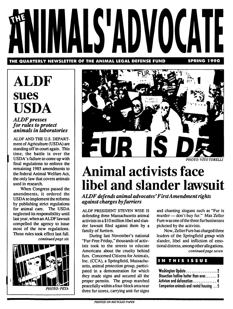 handle is hein.animal/aniad1990 and id is 1 raw text is: 


,      1l


LEQATRYNWLTE  FTEAIA  EA DES E FUDSRIG19


ALDF

sues

USDA
ALDF presses
for rules to protect
animals in laboratories
ALDF AND THE U.S. DEPART-
ment of Agriculture (USDA) are
standing off in court again. This
time, the battle is over the
USDA's failure to come up with
final regulations to enforce the
remaining 1985 amendments to
the federal Animal Welfare Act,
the only law that covers animals
used in research.
    When Congress passed the
amendments, it ordered the
USDA to implement the reforms
by publishing strict regulations
for animal care. The USDA
neglected its responsibility until
last year, when an ALDF lawsuit
compelled the agency to issue
most of the new regulations.
Those rules took effect last fall.
            continued page six





               PO T

               PHOTO: PETA


PHOTO: VITO TORELLI


Animal activists face

libel and slander lawsuit
ALDF defends animal advocates' FirstAmendment rights
against charges by furriers


ALDF PRESIDENT STEVEN WISE IS
defending three Massachusetts animal
activists in a $10 million libel and slan-
der lawsuit filed against them by a
family of furriers.
   During last November's national
Fur-Free Friday, thousands of activ-
ists took to the streets to educate
Americans about the cruelty behind
furs. Concerned Citizens for Animals,
Inc. (CCA), a Springfield, Massachu-
setts, animal protection group, partici-
pated in a demonstration for which
they made signs and secured all the
proper permits. The group marched
peacefully within a four-block area near
three fur stores, carrying anti-fur signs


and chanting slogans such as Fur is
murder - don't buy fur. Max Zeller
Furs was one of the three furbusinesses
picketed by the activists.
   Now, Zeller Furs has charged three
leaders of the Springfield group with
slander, libel and infliction of emo-
tional distress, among other allegations.
              continued page seven


 Washington Update ................. 2
 Dissection hotline hotter than ever ...... 3
 Activism and defamation ............. 4
 Companion animals and rental housing . . 5


PRINTED ON RECYCLED PAPER


il


