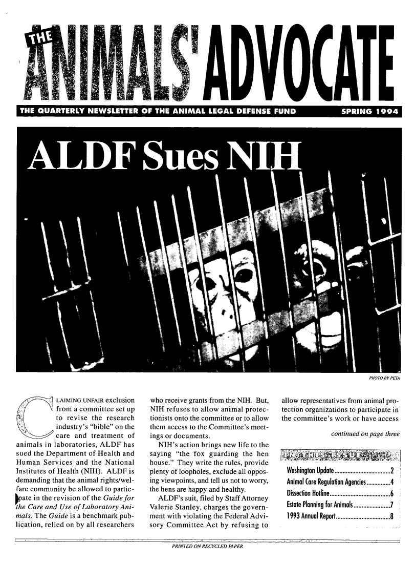 handle is hein.animal/aniad1994 and id is 1 raw text is: 











T                                      THE      I       AL D              FUND                            ,,


PHOTO BY PETA


            LAIMING UNFAIR exclusion
            from a committee set up
            to revise the research
            industry's bible on the
            care and treatment of
animals in laboratories, ALDF has
sued the Department of Health and
Human Services and the National
Institutes of Health (NIH). ALDF is
demanding that the animal rights/wel-
fare community be allowed to partic-
Pate in the revision of the Guide for
the Care and Use of Laboratory Ani-
mals. The Guide is a benchmark pub-
lication, relied on by all researchers


who receive grants from the NIH. But,
NIH refuses to allow animal protec-
tionists onto the committee or to allow
them access to the Committee's meet-
ings or documents.
   NIH's action brings new life to the
saying the fox guarding the hen
house. They write the rules, provide
plenty of loopholes, exclude all oppos-
ing viewpoints, and tell us not to worry,
the hens are happy and healthy.
   ALDF's suit, filed by Staff Attorney
Valerie Stanley, charges the govern-
ment with violating the Federal Advi-
sory Committee Act by refusing to


allow representatives from animal pro-
tection organizations to participate in
the committee's work or have access

               continued on page three



  Washington Update ........................... 2
  Animal (are Regulation Agencies ........ 4
  Dissection Hotline ............................... 6
  Estate Planning for Animals ....................... 7
  1993 Annual Report ........................... 8


PRINTED ON RECYCLED PAPER


